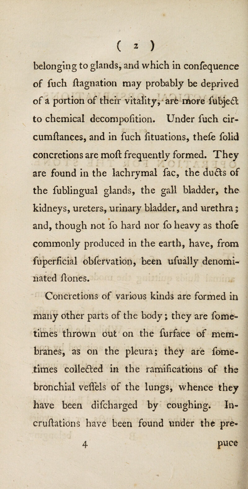 belonging to glands, and which in confequence of fuch ftagnation may probably be deprived of a portion of their vitality, are more fubje£t to chemical decompofition. Under fuch cir- cumftanees, and in fuch fituations, thefe folid concretions are moft frequently formed. They are found in the lachrymal fac, the du&s of the fublingual glands, the gall bladder, the kidneys, ureters, urinary bladder, and urethra ; and, though not fo hard nor fo heavy as thofc commonly produced in the earth, have, from fuperficial obfervation, been ufually denomi- nated ftones. Concretions of various kinds are formed in many other parts of the body; they are forne- times thrown out on the furface of mem¬ branes, as on the pleura; they are fome- times collefted in the ramifications of the \ bronchial veflels of the lungs, whence they have been difcharged by coughing. In- cruftations have been found under the pre- 4 puce