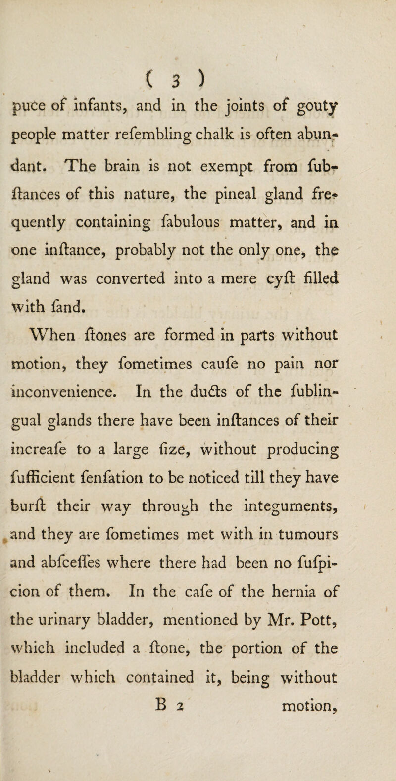 puce of infants, and in the joints of gouty people matter refembling chalk is often abun* dant. The brain is not exempt from fub- flances of this nature, the pineal gland fire* quently containing fabulous matter, and in & one inftance, probably not the only one, the gland was converted into a mere cyft: filled with fand. When ftones are formed in parts without motion, they fometimes caufe no pain nor inconvenience. In the dufts of the fublin- gual glands there have been inftances of their increafe to a large fize, without producing fufficient fenfation to be noticed till they have burffc their way through the integuments, and they are fometimes met with in tumours and abfcelfes where there had been no fufpi- cion of them. In the cafe of the hernia of the urinary bladder, mentioned by Mr. Pott, which included a ftone, the portion of the bladder which contained it, being without B 2 motion,