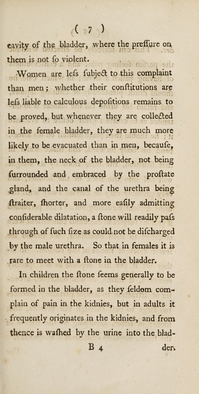 eavity of the bladder, where the preffure on, fT them is not fo violent. o . ; : * , ■ Women are lefs i'ubjcct to this complaint than men; whether their conftitutions are * fy | ■ / ’ “a * . J'., - . » \ ■ i ’■ lefs liable to calculous depofitions remains to be proved, but whenever they are colle£ted in the female bladder, they are much more  * , '' * * i- $ J i likely to be evacuated than in men, becaufe, in them, the neck of the bladder, not being Surrounded and embraced by the proftate gland, and the canal of the urethra being ftraiter, fhorter, and more eafily admitting considerable dilatation, a ftone will readily pafs through of fuch fize as could not be difcharged by the male urethra. So that in females it is rare to meet with a ftone in the bladder. In children the ftone feems generally to be formed in the bladder, as they feldom com¬ plain of pain in the kidnies, but in adults it frequently originates in the kidnies, and from thence is wafhed by the urine into the blad- B 4 der.