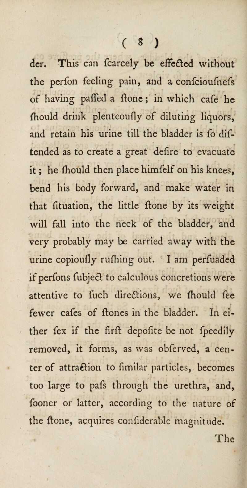 der. This can fcarcely be effected without the perfon feeling pain, and a confcioufnefs of having patted a ftone; in which cafe he Should drink plenteoufly of diluting liquors, and retain his urine till the bladder is fo dis¬ tended as to create a great defire to evacuate it; he flaould then place himfelf on his knees, bend his body forward, and make water in that fituation, the little ftone by its weight will fall into the neck of the bladder, and very probably may be carried away with the urine copioufly rufhing out. I am perfuaded if perfons fubjeCt to calculous concretions were attentive to fuch directions, we fhould fee fewer cafes of ftones in the bladder. In ei¬ ther fex if the firft depofite be not fpeedily removed, it forms, as was obferved, a cen¬ ter of attraction to fimilar particles, becomes too large to pafs through the urethra, and, fooner or latter, according to the nature of the ftone, acquires confiderable magnitude. The