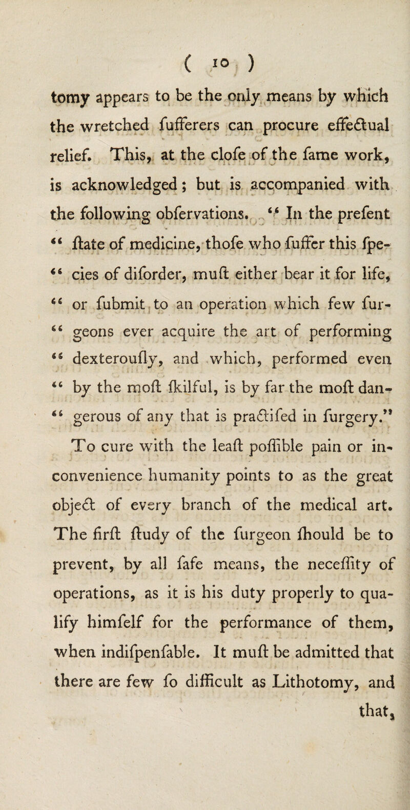 tomy appears to be the only means by which the wretched fufferers can procure effeftual relief. This- at the clofe of the fame work, 7 7 is acknowledged; but is accompanied with the following obfervations. 44 In the prefent “ ftate of medicine, thofe who fuffcr this fpe- 44 cies of diforder, muft either bear it for life, 66 or fubmit to an operation which few fur* 64 geons ever acquire the art of performing 44 dexteroufly, and which, performed even 44 by the njoft fkilful, is by far the mo ft dan- 44 gerous of any that is pra£!ifed in furgery.,f To cure with the leaft poffible pain or in* convenience humanity points to as the great object of every branch of the medical art. The firft ftudy of the furgeon fhould be to prevent, by all fafe means, the neceffity of operations, as it is his duty properly to qua¬ lify himfelf for the performance of them, when indifpenfable. It muft be admitted that there are few fo difficult as Lithotomy, and ■ that,