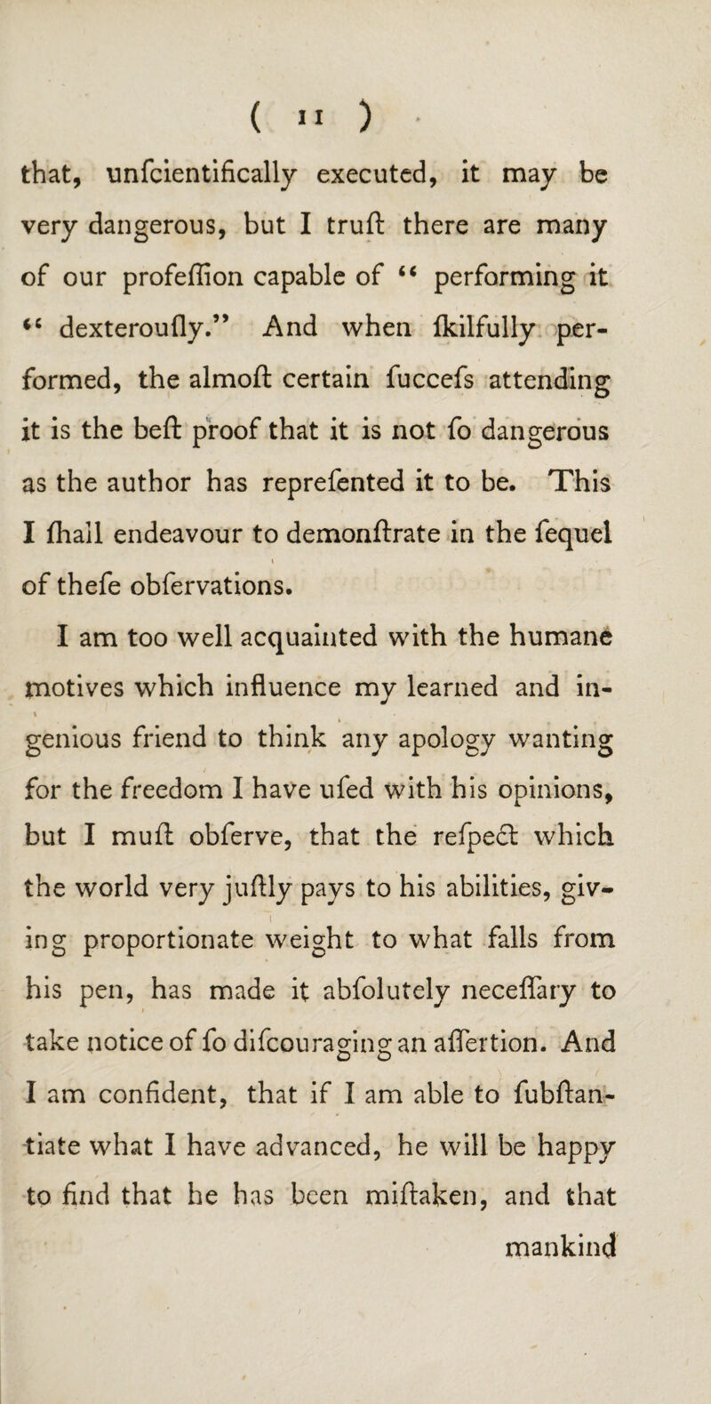 that, unfcientifically executed, it may be very dangerous, but I truft there are many of our profeffion capable of “ performing it <c dexteroufly.” And when Ikilfully per¬ formed, the almoft certain fuccefs attending it is the beft proof that it is not fo dangerous as the author has reprefented it to be. This I fliall endeavour to demonftrate in the fequel i of thefe obfervations. I am too well acquainted with the humane motives which influence my learned and in- i * - » «■ genious friend to think any apology wanting for the freedom I have ufed with his opinions, but I mufl obferve, that the refpedt which the world very juftly pays to his abilities, giv- 1 ing proportionate weight to what falls from his pen, has made it abfolutely neceflary to ■ take notice of fo difeouraging an aflertion. And I am confident, that if I am able to fubftan- tiate what I have advanced, he will be happy to find that he has been miftaken, and that mankind