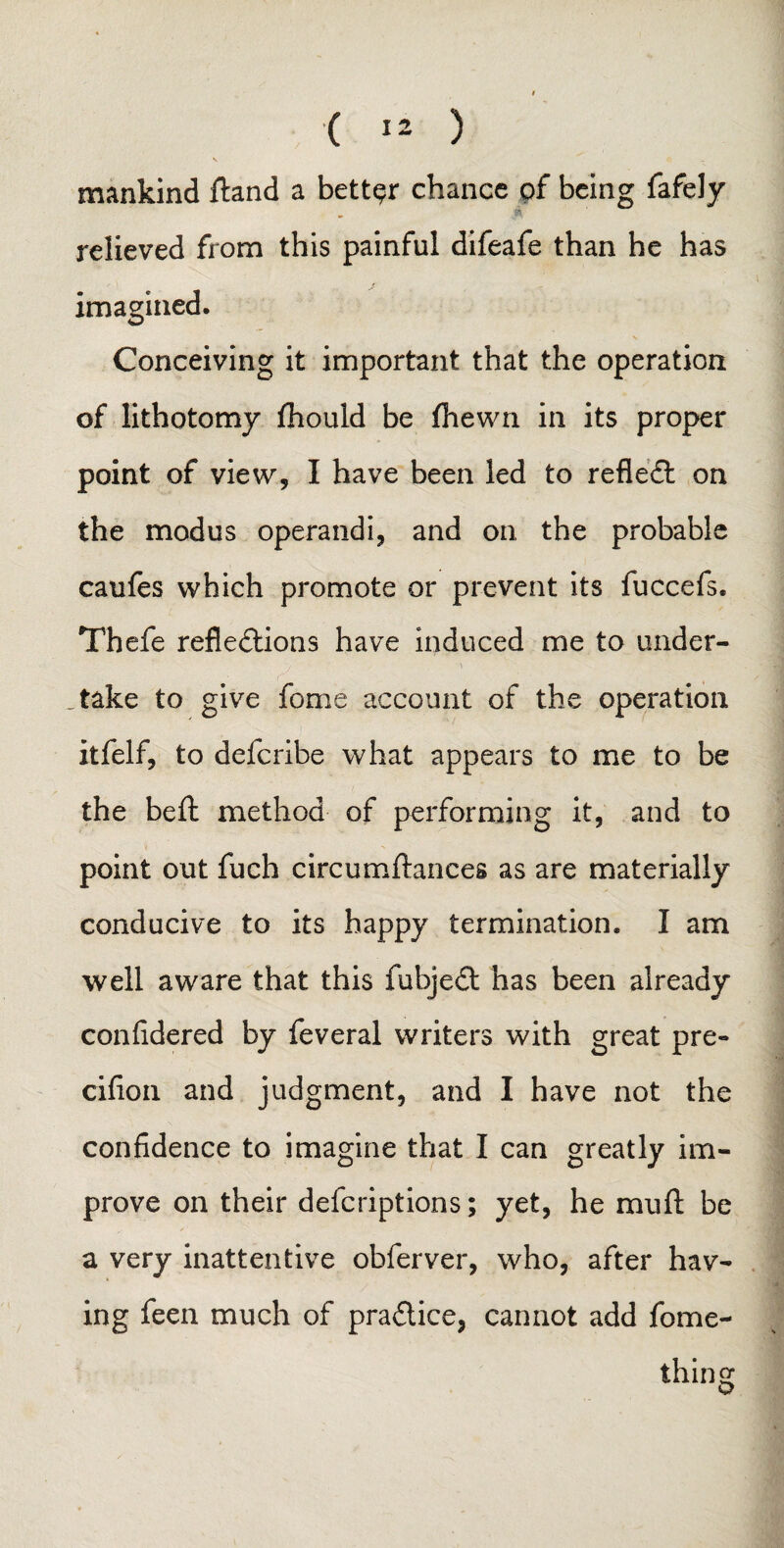 mankind (land a better chance of being fafely relieved from this painful difeafe than he has imagined. Conceiving it important that the operation of lithotomy fhould be (hewn in its proper point of view, I have been led to reflect on the modus operand!, and on the probable caufes which promote or prevent its fuccefs. Thefe reflections have induced me to under- ■j -\ - . ..take to give feme account of the operation itfelf, to delcribe what appears to me to be the bed method of performing it, and to point out fuch circumftances as are materially conducive to its happy termination. I am well aware that this fubjeCt has been already confidered by feveral writers with great pre- cifion and judgment, and I have not the confidence to imagine that I can greatly im¬ prove on their deferiptions; yet, he mu ft be a very inattentive obferver, who, after hav¬ ing feen much of practice, cannot add fome- thins: o