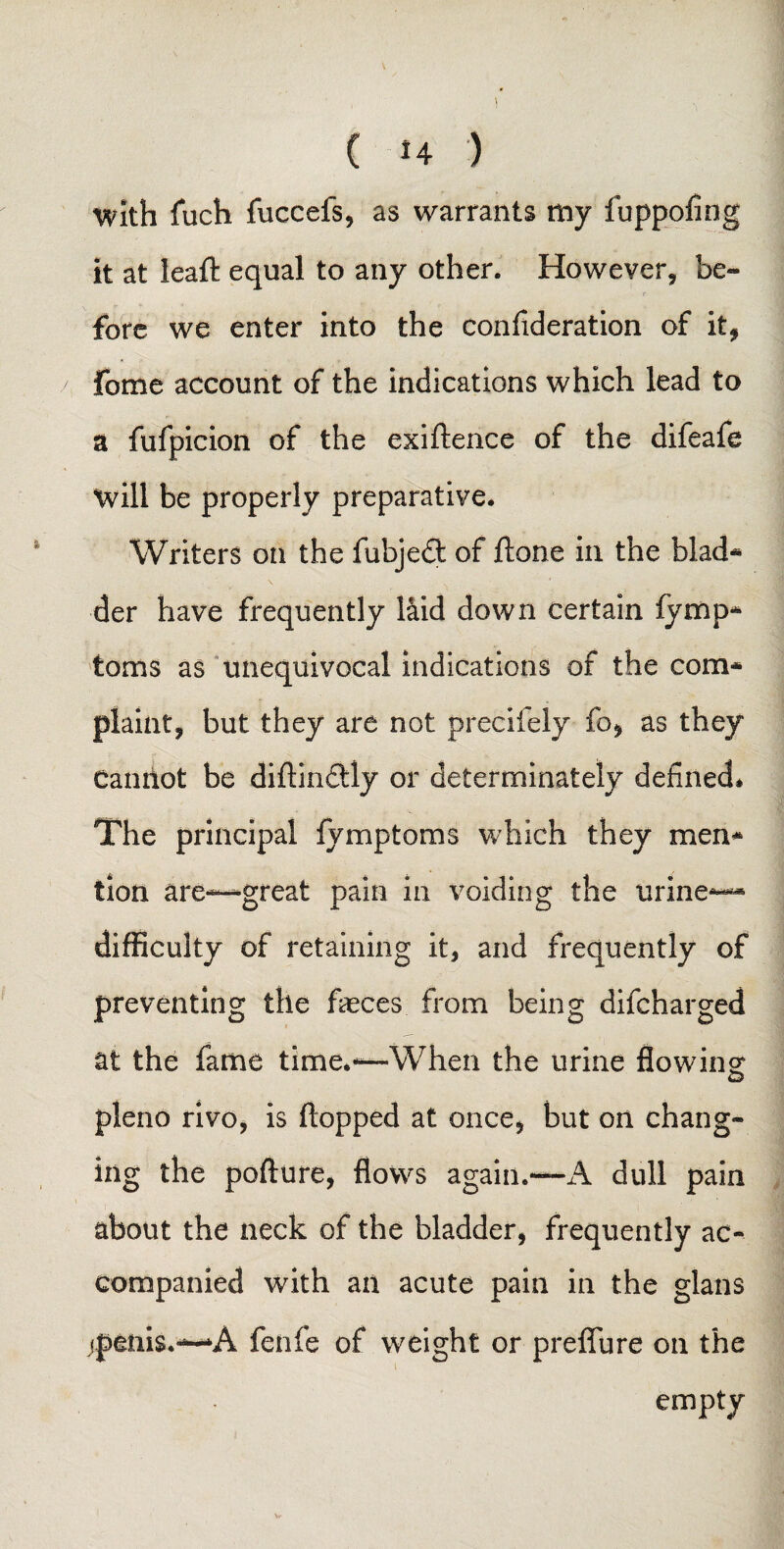 With fuch fuccefs, as warrants my fuppofing it at leaft equal to any other. However, be¬ fore we enter into the confideration of it, fome account of the indications which lead to a fufpicion of the exiftence of the difeafe will be properly preparative. Writers on the fubjedt of ftone in the biad* tier have frequently laid down certain fymp- toms as unequivocal indications of the com* plaint, but they are not precifely fo, as they Canitot be diflin&ly or determinately defined* The principal fymptoms which they men* tion are—great pain in voiding the urine— difficulty of retaining it, and frequently of preventing the faeces from being difcharged at the fame time.—When the urine flowing: pleno rivo, is flopped at once, but on chang¬ ing the pofture, flows again.—A dull pain about the neck of the bladder, frequently ac¬ companied with an acute pain in the gians jptnis.—A fenfe of weight or preflu re on the empty