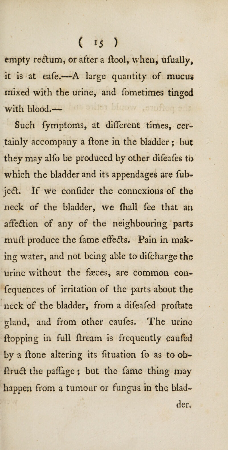 ( *5 ) empty re<dum, or after a ftool, when, ufually, it is at eafe.—A large quantity of mucus mixed with the urine, and fometimes tinged with blood.— Such fymptoms, at different times, cer¬ tainly accompany a ftone in the bladder ; but they may alfo be produced by other difeafes to which the bladder and its appendages are fub- je<ft. If we confider the connexions of the neck of the bladder, we fhall fee that an affedion of any of the neighbouring parts muff produce the fame effeds. Pain in mak¬ ing water, and not being able to difeharge the urine without the feces, are common con- fequences of irritation of the parts about the neck of the bladder, from a difeafed proftate gland, and from other caufes. The urine flopping in full ftream is frequently caufed by a ftone altering its fituation fo as to ob- ftrud the paffage; but the fame thing may happen from a tumour or fungus, in the blad¬ der.