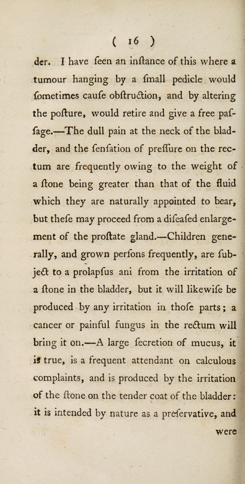 der* I have feen an inftance of this where a tumour hanging by a fmall pedicle would fometimes caufe obftru&ion, and by altering the pofture, would retire and give a free paf- fage.—The dull pain at the neck of the blad¬ der, and the fen fat ion of preffure on the rec¬ tum are frequently owing to the weight of a ftone being greater than that of the fluid which they are naturally appointed to bear, but thefe may proceed from a difeafed enlarge¬ ment of the proftate gland*—Children gene* rally, and grown perfons frequently, are fub- je£t to a prolapfus ani from the irritation of a ftone in the bladder, but it will like wife be produced by any irritation in thofe parts; a cancer or painful fungus in the redtum will bring it on.—A large fecretion of mucus, it is true, is a frequent attendant on calculous complaints, and is produced by the irritation of the ftone on the tender coat of the bladder: it is intended by nature as a prefervative, and were