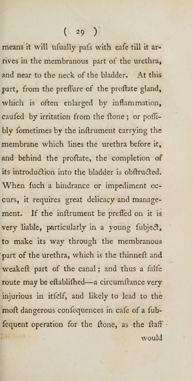 means it will ufually pafs with eafe till it ar¬ rives in the membranous part of the urethra, and near to the neck of the bladder. At this part, from the preffure of the proftate gland, which is often enlarged by inflammation, caufed by irritation from the ftone ; or pofti- bly fometimes by the inftrument carrying the membrane which lines the urethra before it, and behind the proftate, the completion of « » its introduction into the bladder is obstructed. When fuch a hindrance or impediment oc¬ curs, it requires great delicacy and manage¬ ment. If the inftrument be prefled on it is very liable, particularly in a young fubject, to make its way through the membranous part of the urethra, which is the thinneft and weakeft part of the canal; and thus a falls route may be eftablilhed—a circumftance very injurious in itfelf, and likely to lead to the moft dangerous confequences in cafe of a fub- fequent operation for the ftone, as the ftafF' would