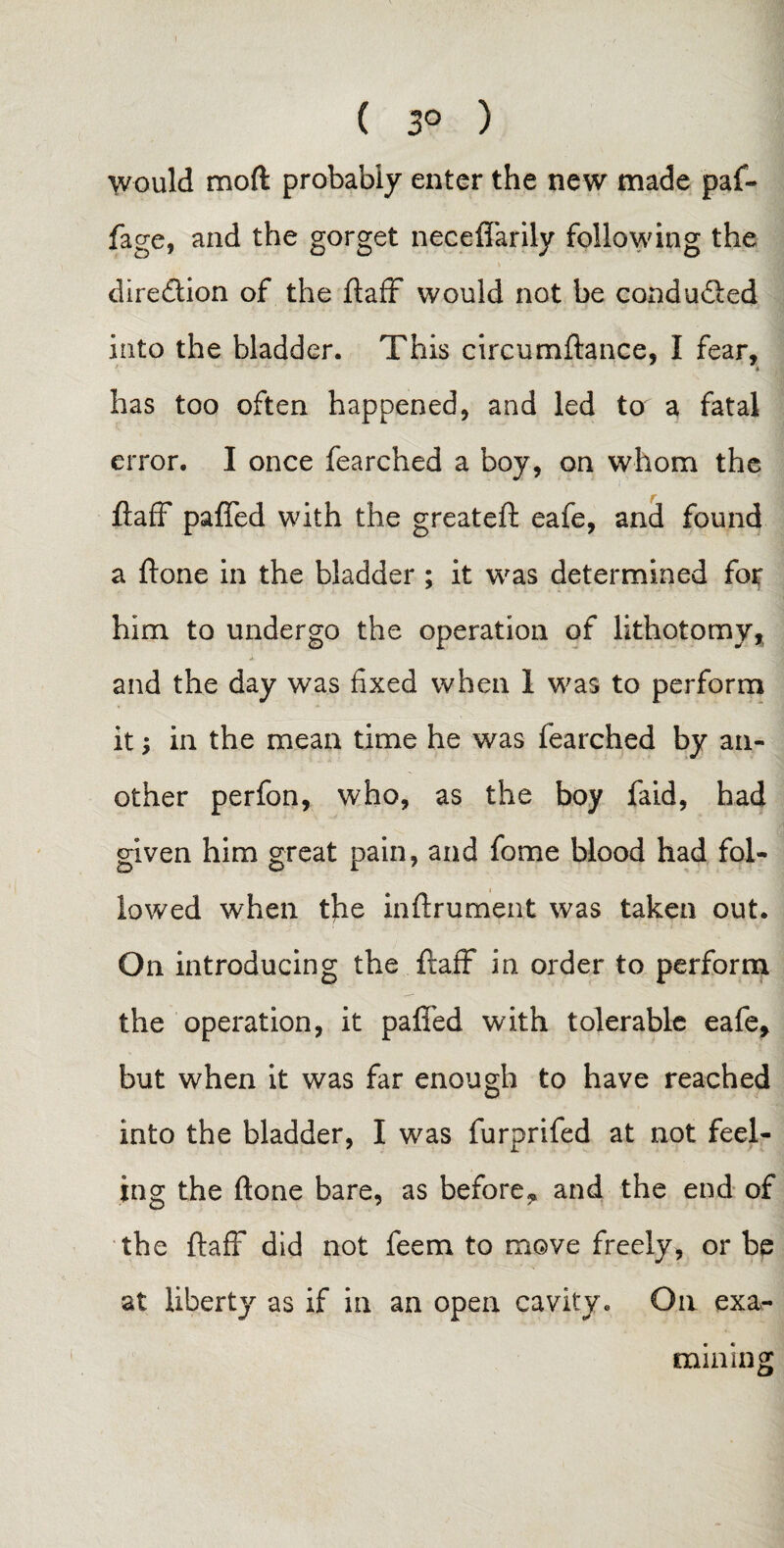 1 ( 3° ) would mod probably enter the new made paf- fage, and the gorget neceffarily following the diredlion of the ftaff would not be conduced into the bladder. This circumftance, I fear, * has too often happened, and led to a fatal error. I once fearched a boy, on whom the ftaff pa{fed with the greateft eafe, and found a ftone in the bladder ; it was determined for him to undergo the operation of lithotomy, and the day was fixed when 1 was to perform it; in the mean time he was fearched by an¬ other perfon, who, as the boy faid, had given him great pain, and fome blood had fol¬ lowed when the inftrument was taken out. On introducing the ftaff in order to perform the operation, it paffed with tolerable eafe, but when it was far enough to have reached into the bladder, I was furprifed at not feel¬ ing the ftone bare, as before, and the end of the ftaff did not feem to move freely, or be at liberty as if in an open cavity. On exa¬ mining