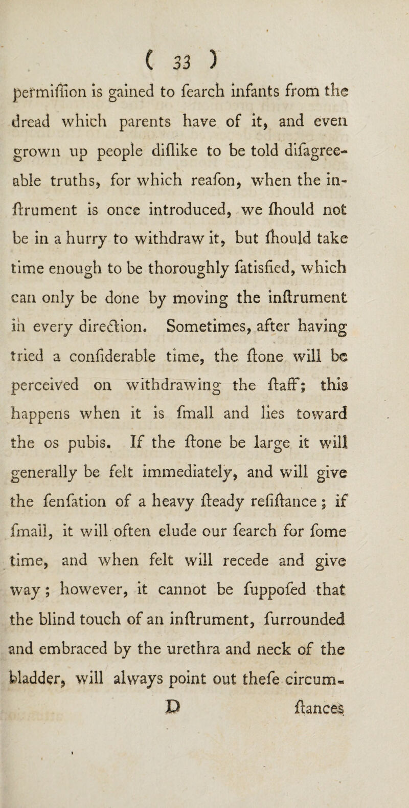 permiffion is gained to fearch infants from the dread which parents have of it, and even grown up people diflike to be told dilagree- able truths, for which reafon, when the in¬ ftrument is once introduced, we fhould not be in a hurry to withdraw it, but fhould take time enough to be thoroughly fatisfied, which can only be done by moving the inftrument ill every direction. Sometimes, after having tried a confiderable time, the ftone will be perceived on withdrawing the ftaff; this happens when it is fmall and lies toward the os pubis. If the ftone be large it will generally be felt immediately, and will give the fenfation of a heavy fteady refiftance; if fmall, it will often elude our fearch for fome time, and when felt will recede and give way; however, it cannot be fuppofed that the blind touch of an inftrument, furrounded and embraced by the urethra and neck of the bladder, will always point out thefe circurn* P fiances