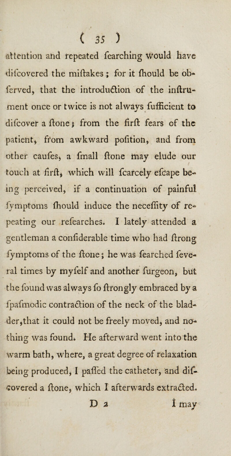 attention and repeated fearching would have difcovered the miftakes ; for it fhould be ob- ferved, that the introduction of the inftru- ment once or twice is not always fufficient to difcover a ftone $ from the firft fears of the patient^ from awkward polition, and from other caufes, a fmall ftone may elude our touch at firft) which will fcarcely efcape be¬ ing perceived) if a continuation of painful fymptoms fhould induce the neceflity of re¬ peating our refearches. I lately attended a gentleman a confiderable time who had ftrong fymptoms of the ftone; he was fearched feve- ral times by myfelf and another furgeoa, but the found was always fo ftrongly embraced by a fpafmodic contraction of the neck of the blad¬ der,that it could not be freely moved, and no¬ thing was found* He afterward went into the warm bath, where, a great degree of relaxation being produced, I palled the catheter, and dif¬ covered a ftone, which I afterwards extracted. Da I may