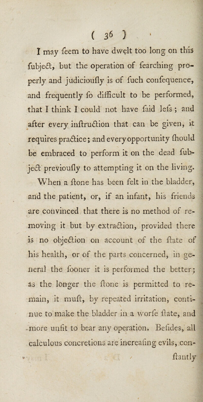 I may feem to have dwelt too long on this fubjefl:, but the operation of fearching pro¬ perly and judicioufiy is of fuch confequence, and frequently fo difficult to be performed, that I think I could not have faid. lefs ; and after every inftruftion that can be given, it requires practice; and every opportunity fhould be embraced to perform it on the dead fub- je£t previoufly to attempting it on the living. When a ft one has been felt in the bladder, and the patient* or, if an infant, his friends are convinced that there is no method of re¬ moving it but by extraction, provided there is no objection on account of the Bate of his health, or of the parts concerned, in ge¬ neral the fooner it is performed the better; as the longer the ftone is permitted to re¬ main, it mult, by repeated irritation, conti¬ nue to make the bladder in a worfe Bate, and . more unfit to bear any operation* Befides, all calculous concretions are increafing evils, con- *- / ftantly