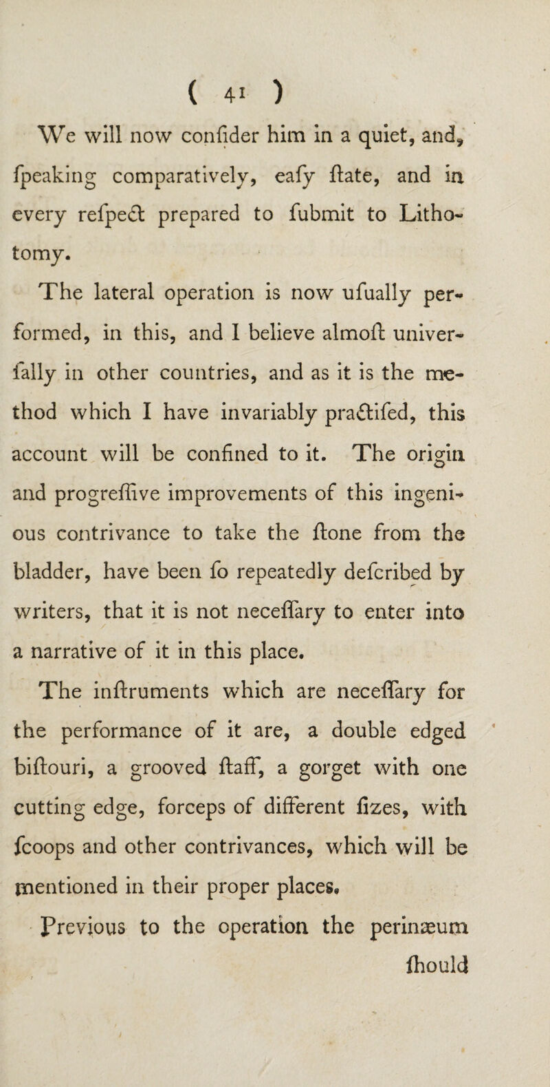 We will now confider him in a quiet, and, fpeaking comparatively, eafy ftate, and in every refpedt prepared to fubmit to Litho¬ tomy. The lateral operation is now ufually per¬ formed, in this, and 1 believe almofi: univer- fally in other countries, and as it is the me¬ thod which I have invariably praftifed, this account will be confined to it. The origin and progreffive improvements of this ingeni¬ ous contrivance to take the ftone from the bladder, have been fo repeatedly defcribed by writers, that it is not neceffary to enter into a narrative of it in this place. The inftruments which are neceffary for the performance of it are, a double edged biftouri, a grooved ftaff, a gorget with one cutting edge, forceps of different fizes, with fcoops and other contrivances, which will be mentioned in their proper places# Previous to the operation the perinaeum ftould