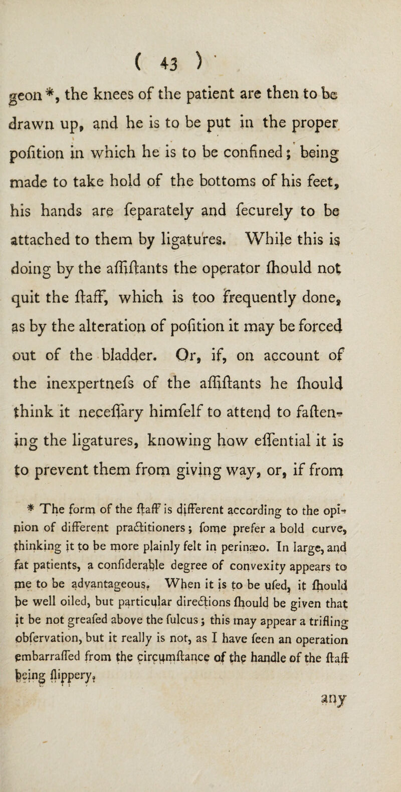 geon *, the knees of the patient are then to be drawn up, and he is to be put in the proper \ pofition in which he is to be confined; being made to take hold of the bottoms of his feet, his hands are feparately and fecurely to be attached to them by ligatures. While this is doing by the affiftants the operator ffiould not quit the ftaff, which is too frequently done, as by the alteration of pofition it may be forced out of the bladder. Or, if, on account of the inexpertnefs of the affiftants he fhould think it neceflary himfelf to attend to faftem- ing the ligatures, knowing how eflential it is to prevent them from giving way, or, if from * The form of the ftaff is different according to the opn nion of different practitioners; forne prefer a bold curve, thinking it to be more plainly felt in perinaeo. In large, and fat patients, a confideralfte degree of convexity appears to me to be advantageous. When it is to be ufed, it fhould be well oiled, but particular directions fhould be given that: it be not greafed above the fulcus; this may appear a trifling obfervation, but it really is not, as I have feen an operation embarraffed from the circumftance of the handle of the flaff J>eing flippery.