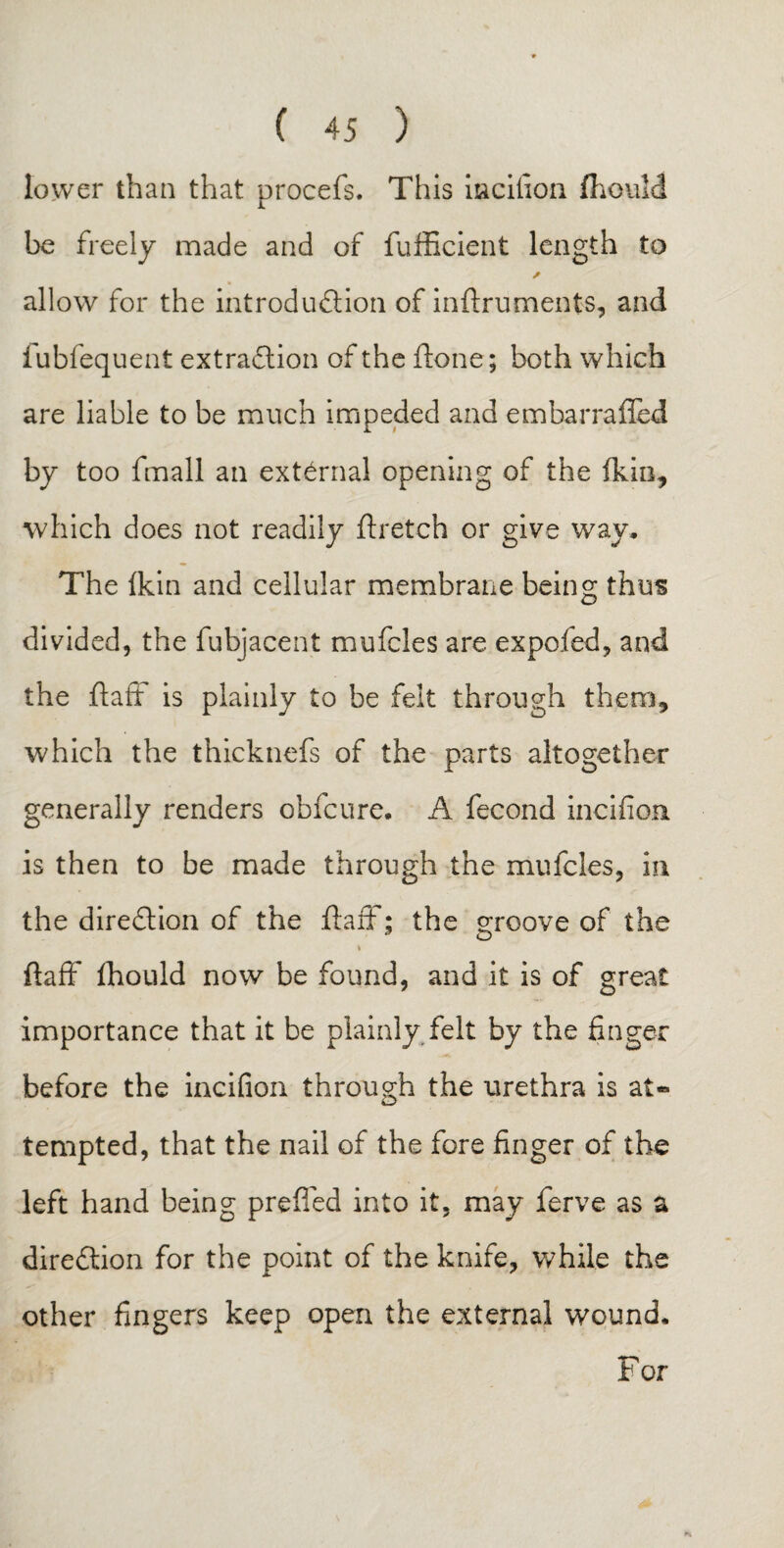 lower than that procefs. This iacilion (hould be freely made and of fufficient length to A allow for the introduction of inftruments, and iubfequent extraction of the ftone; both which are liable to be much impeded and em bar railed by too fmall an external opening of the fkin, which does not readily ftretch or give way* The fkin and cellular membrane being thus divided, the fubjacent mufcles are expofed, and the ft aft is plainly to be felt through them, which the thicknefs of the parts altogether generally renders obfcure* A fecond incident is then to be made through the mufcles, in the direClion of the ftaft; the groove of the * ftaff fhould now be found, and it is of great importance that it be plainly felt by the finger before the incifion through the urethra is at¬ tempted, that the nail of the fore finger of the left hand being prefled into it, may ferve as a direction for the point of the knife, while the other fingers keep open the external wound* For