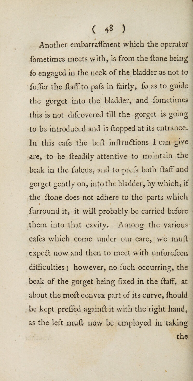 t ( 48 ) .4 w Another embarraffment which the operator fometimes meets with, is from the (tone being fo engaged in the neck of the bladder as not to fufifer the daffto pafs in fairly, fo as to guide the gorget into the bladder, and iometimes DO y this is not difcovered till the gorget is going to be introduced and is (lopped at its entrance. In this cafe the heft indru&ions I can give are, to be fteadily attentive to maintain the beak in the fulcus, and to prefs both ftaff and « gorget gently on, into the bladder, by which, if the (lone does not adhere to the parts which \ ' furround it, it will probably be carried before them into that cavity. Among the various cafes which come under our care, we mud expe£l now and then to meet with unforefeen difficulties; however, no inch occurring, the beak of the gorget being fixed in the flaff, at about the mod convex part of its curve, (hould be kept preffed againd it with the right hand, as the left mud now be employed in taking the