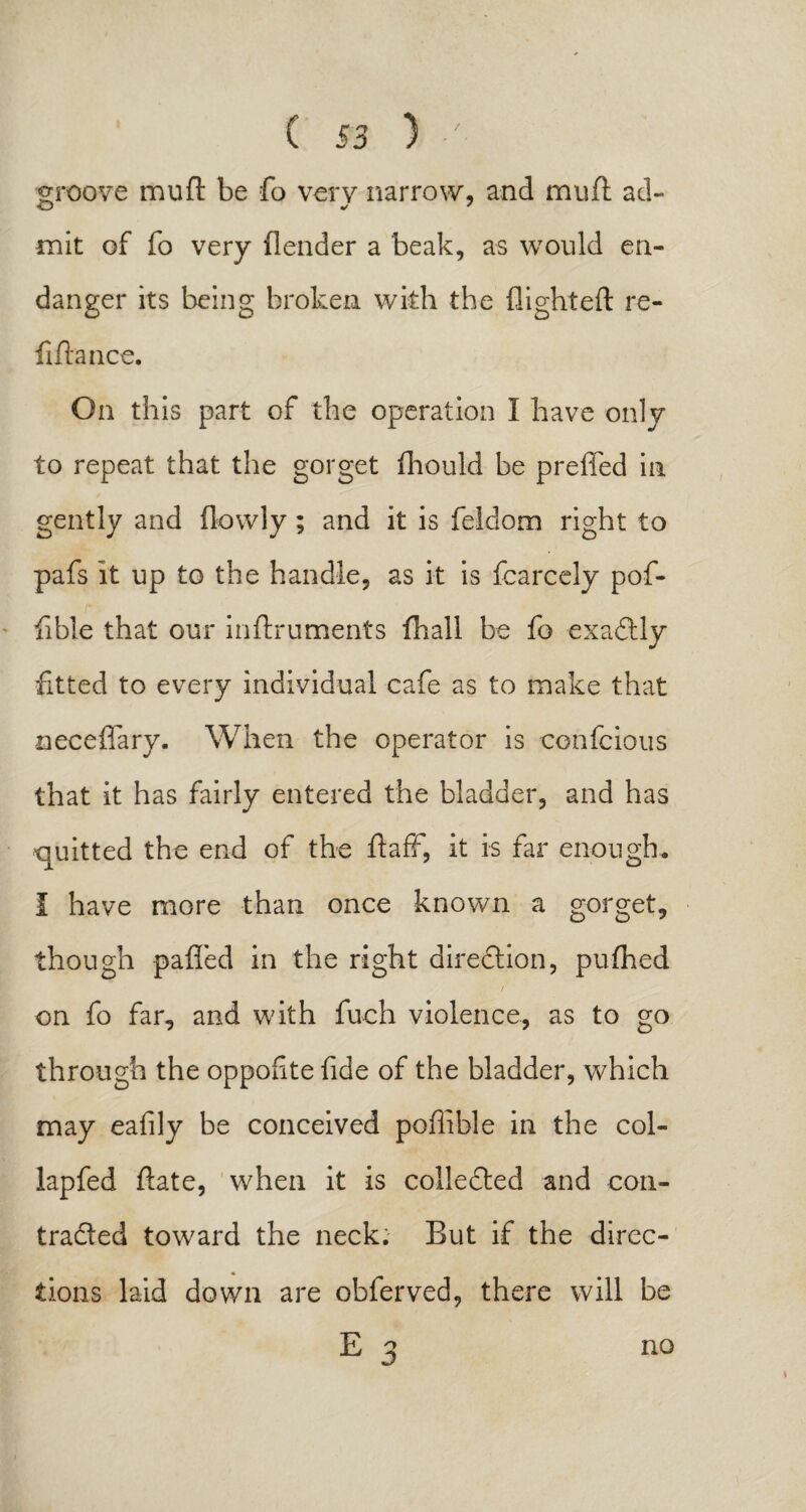 groove muft be fo very narrow, and muft ad¬ mit of fo very (lender a beak, as would en¬ danger its being broken with the (lighted: re¬ finance. On this part of the operation I have only to repeat that the gorget fhould be preffed in gently and (lowly; and it is feldom right to pafs it up to the handle, as it is fcarcely pof- fibie that our inftruments (hall be fo exactly fitted to every individual cafe as to make that neceflary. When the operator is confcious that it has fairly entered the bladder, and has quitted the end of the ftaff, it is far enough. I have more than once known a gorget, though pafled in the right diredlion, pufhed / on fo far, and with fuoh violence, as to go through the oppofite fide of the bladder, which may eafily be conceived poffible in the col- lapfed (late, when it is collected and con¬ tracted toward the neck. But if the direc¬ tions laid down are obferved, there will be E 3 no
