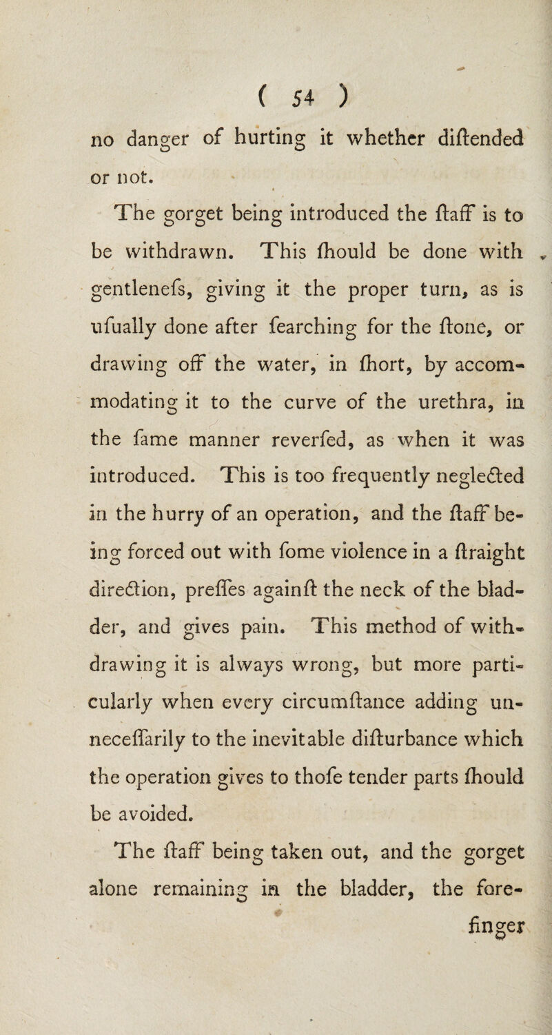 no danger of hurting it whether diftended or not. The gorget being introduced the ftaff is to be withdrawn. This fhould be done with „ gentlenefs, giving it the proper turn* as is ufually done after fearching for the ftone* or drawing off the water, in fhort, by accom¬ modating it to the curve of the urethra, in the fame manner reverfed, as when it was introduced. This is too frequently neglected in the hurry of an operation, and the ftaff be¬ ing forced out with fome violence in a ftraight dire&ion, preffes againft the neck of the blad¬ der, and gives pain. This method of with® drawing it is always wrong, but more parti¬ cularly when every circurnfiance adding un- neceffarily to the inevitable difturbance which the operation gives to thofe tender parts fhould be avoided. The ftaff being taken out, and the gorget alone remaining in the bladder, the fore¬ finger