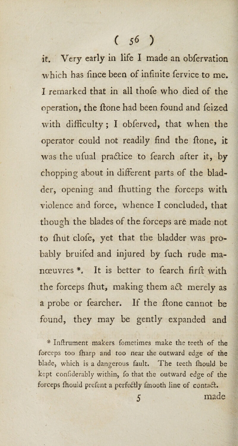 C 56 ) it. Very early in life I made an obfervation which has fince been of infinite fervice to me. I remarked that in all thofe who died of the operation, the ftone had been found and feized with difficulty; I obferved, that when the operator could not readily find the ftone, it was the ufual pradtice to fearch after it, by chopping about in different parts of the blad¬ der, opening and (hutting the forceps with violence and force, whence I concluded, that though the blades of the forceps are made not to (hut clofe, yet that the bladder was pro¬ bably bruifed and injured by fuch rude ma¬ noeuvres *c It is better to fearch firft with the forceps (hut, making them a£t merely as a probe or fearcher. If the ftone cannot be found, they may be gently expanded and * Indrument makers fometimes make the teeth of the forceps too fharp and too near the outward edge of the blade, which is a dangerous fault. The teeth fhould be kept confiderably within, fo that the outward edge of the forceps fhould prefent a perfectly fmooth line of contadf.