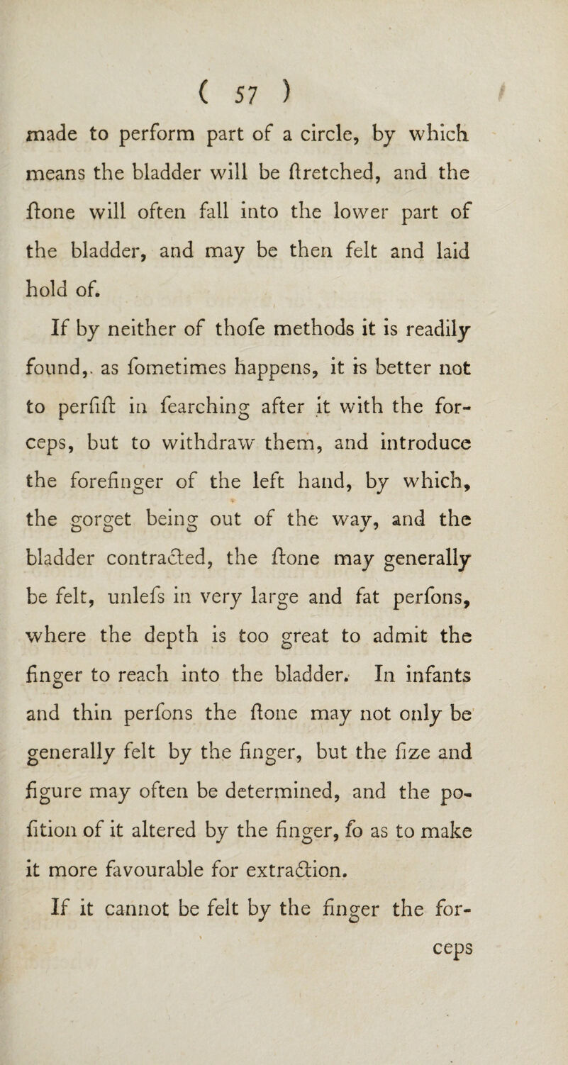 made to perform part of a circle, by which, means the bladder will be ftretched, and the ftone will often fall into the lower part of the bladder, and may be then felt and laid hold of. If by neither of thofe methods it is readily found,, as fometimes happens, it is better not to perfift in fearching after it with the for¬ ceps, but to withdraw them, and introduce the forefinger of the left hand, by which, the gorget being out of the way, and the bladder contracted, the ftone may generally be felt, unlefs in very large and fat perfons, where the depth is too great to admit the finger to reach into the bladder. In infants and thin perfons the ftone may not only be generally felt by the finger, but the fize and figure may often be determined, and the po- fition of it altered by the finger, fo as to make it more favourable for extradtion. If it cannot be felt by the finger the for¬ ceps