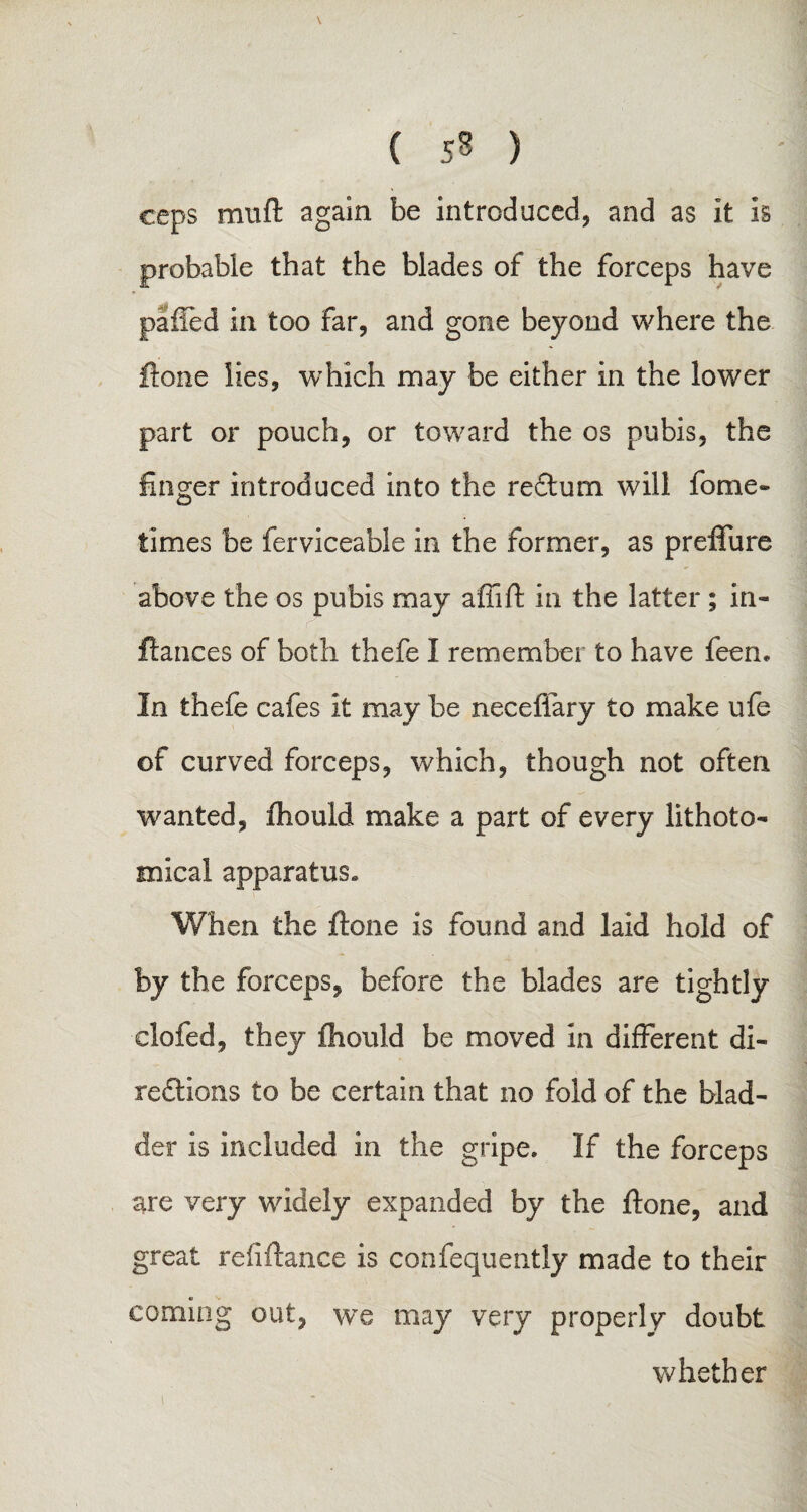 \ ( 53 ) ceps mnft again be introduced, and as it is probable that the blades of the forceps have palTed in too far, and gone beyond where the ftone lies, which may be either in the lower part or pouch, or toward the os pubis, the linger introduced into the redtum will fome- times be ferviceable in the former, as preffure above the os pubis may affift in the latter ; in- fiances of both thefe I remember to have feen. In thefe cafes it may be neceflary to make ufe of curved forceps, which, though not often wanted, ihould make a part of every lithoto- mical apparatus. When the ftone is found and laid hold of by the forceps, before the blades are tightly clofed, they fhould be moved in different di- redtions to be certain that no fold of the blad¬ der is included in the gripe. If the forceps are very widely expanded by the ftone, and great reliftance is confequently made to their coming out, we may very properly doubt whether