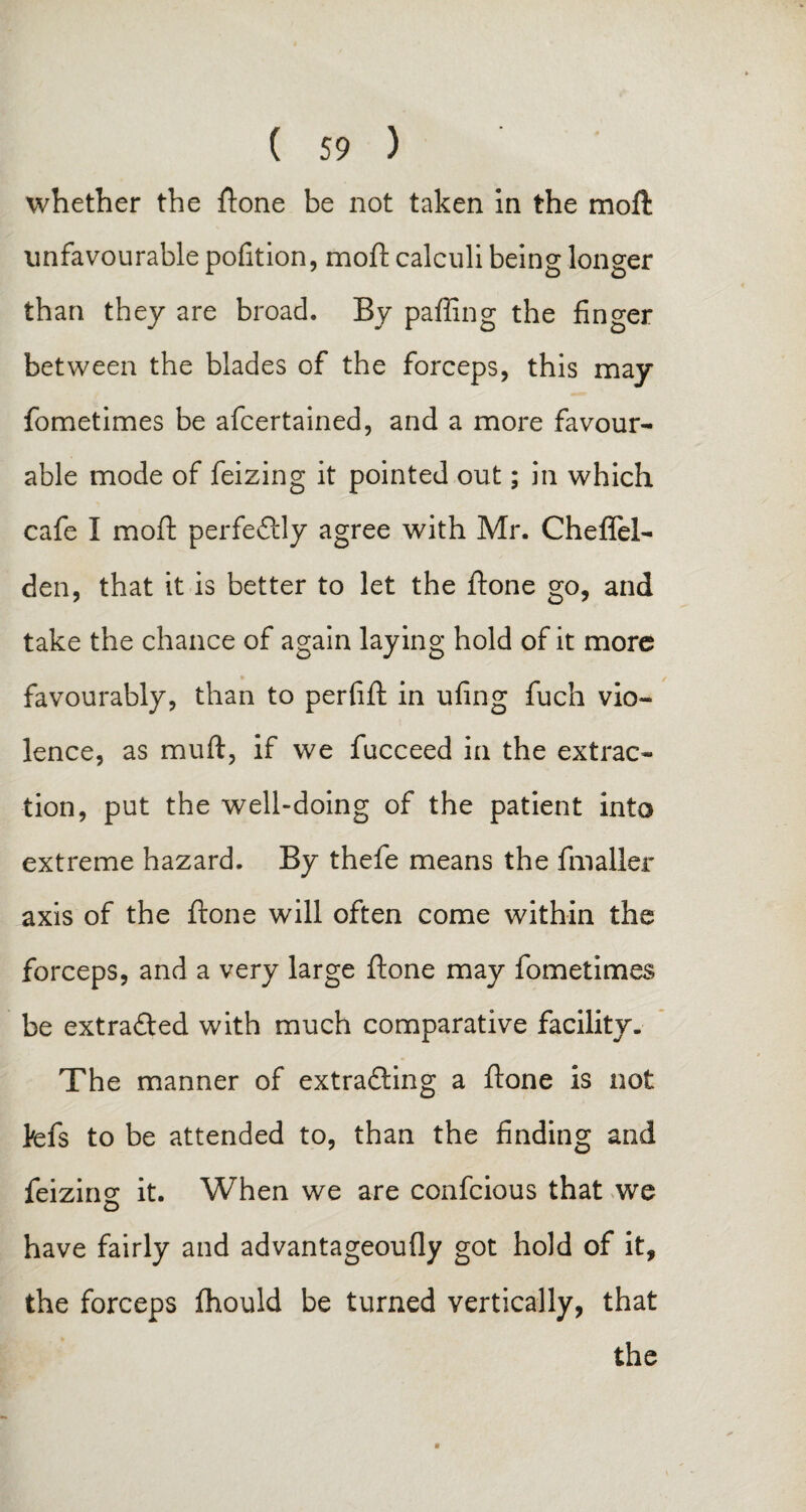 whether the ftone be not taken in the moil unfavourable pofition, moft calculi being longer than they are broad. By paffing the finger between the blades of the forceps, this may fometimes be afcertained, and a more favour¬ able mode of feizing it pointed out; in which cafe I moft perfectly agree with Mr. Cheffel- den, that it is better to let the ftone go, and take the chance of again laying hold of it more favourably, than to perfift in ufing fuch vio¬ lence, as rnuft, if we fucceed in the extrac¬ tion, put the well-doing of the patient into extreme hazard. By thefe means the fmaller axis of the ftone will often come within the forceps, and a very large ftone may fometimes be ext rafted with much comparative facility. The manner of extracting a ftone is not befs to be attended to, than the finding and feizing it. When we are confcious that we have fairly and advantageoufly got hold of it, the forceps fhould be turned vertically, that the