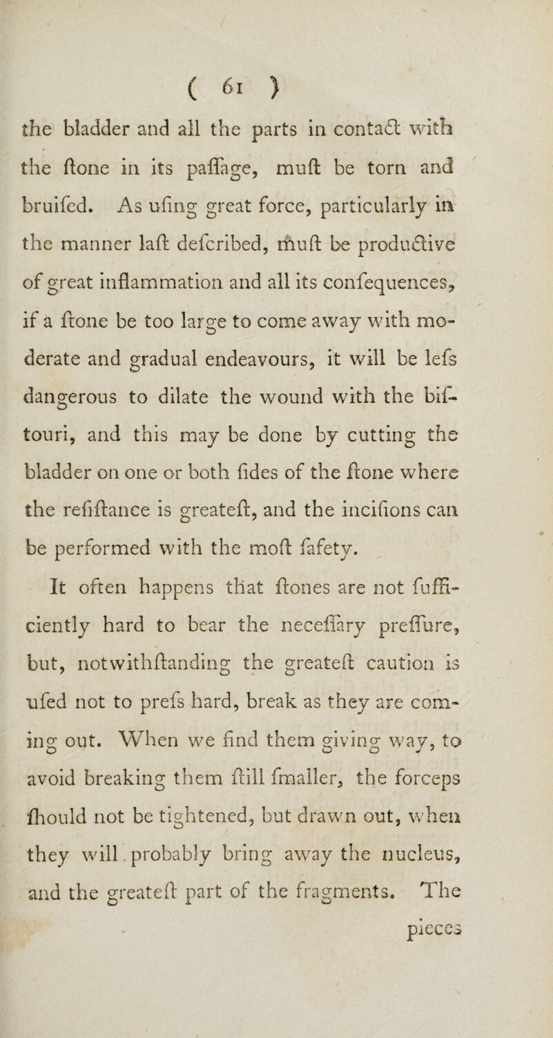 the bladder and all the parts in contact with the ftone in its paflage, muft be torn and bruifed. As ufing great force, particularly in the manner laft defcribed, rhuft be produdlive of great inflammation and all its confequences, if a ftone be too large to come away with mo¬ derate and gradual endeavours, it will be lefs dangerous to dilate the wound with the bif- touri, and this may be done by cutting the bladder on one or both fldes of the ftone where the refiftance is greateft, and the incifions can be performed with the mod fafety. It often happens that Hones are not fuffi- ciently hard to bear the necefiary preffure, but, notwithftanding the greateft caution is ufed not to prefs hard, break as they are com¬ ing: out. When we find them giving: wav, to O Q O J y avoid breaking them ftill fmailer, the forceps fhould not be tightened, but drawn out, when they will probably bring away the nucleus, and the greateft part of the fragments. The pieces