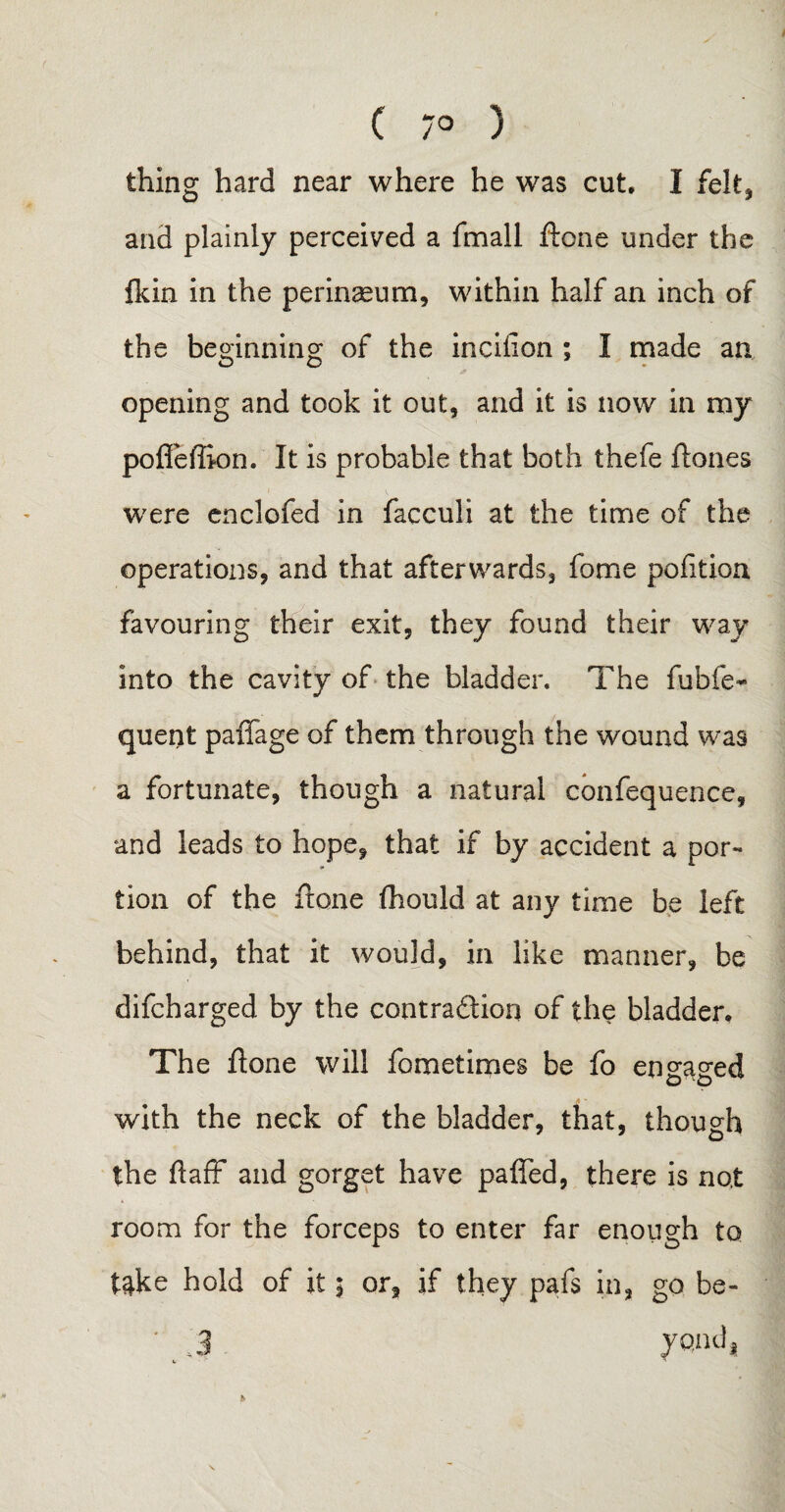 ( 7° ) thing hard near where he was cut* I felt* and plainly perceived a fmall ftone under the fkin in the perinaeum, within half an inch of the beginning of the incifion ; I made an opening and took it out, and it is now in my pofleflion. It is probable that both thefe ftones were enclofed in facculi at the time of the operations, and that afterwards, fome pofition favouring their exit, they found their way into the cavity of the bladder. The fubfe- quent paflage of them through the wound was a fortunate, though a natural confequence, and leads to hope, that if by accident a por¬ tion of the ftone fhould at any time be left behind, that it would, in like manner, be difcharged by the contraction of the bladder* The ftone will fometimes be fo en sacred o o with the neck of the bladder, that, though the faff and gorget have pafied, there is not room for the forceps to enter far enough to take hold of it $ or, if they pafs in, go be- h