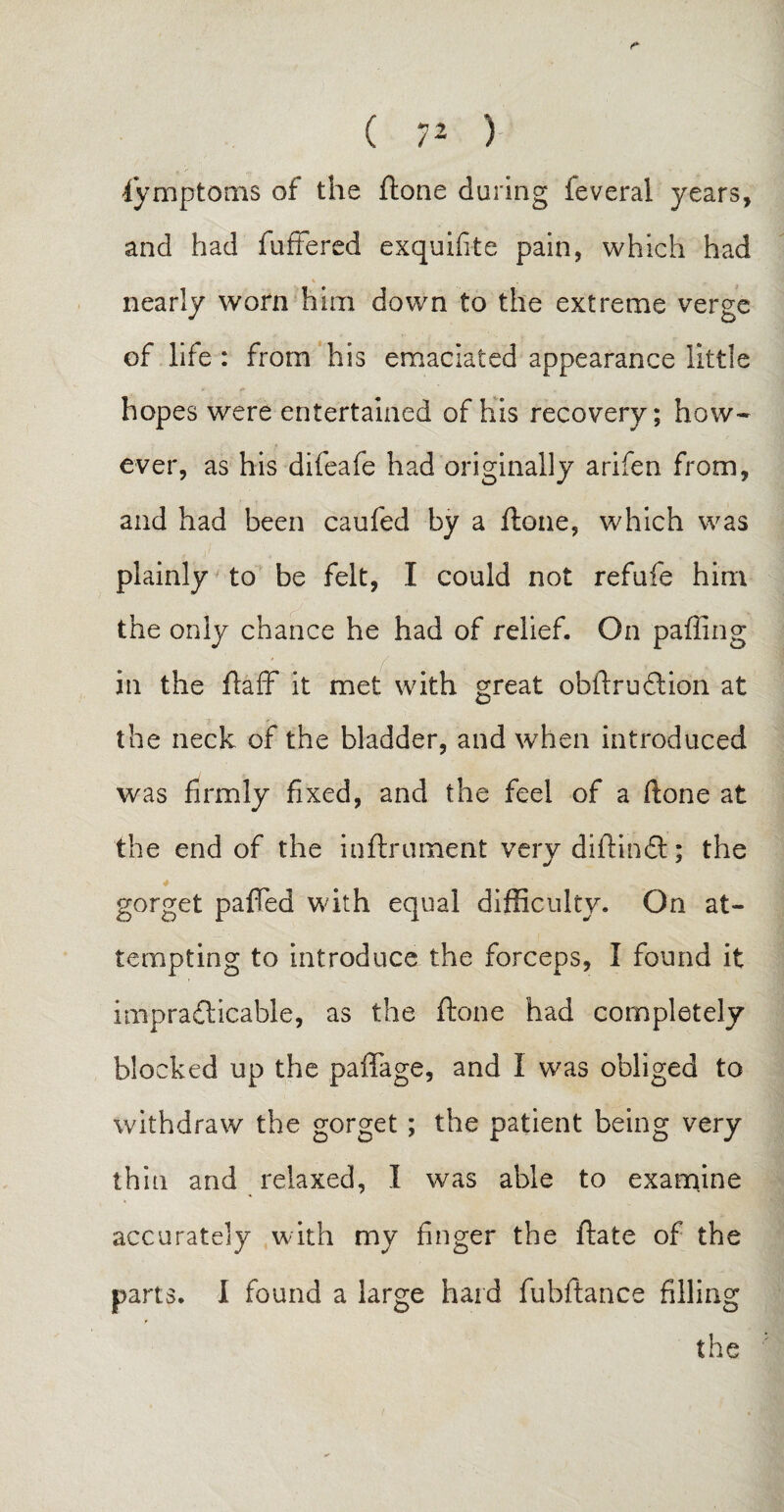 Symptoms of the ftone during feveral years, and had fuffered exquifite pain, which had nearly worn him down to the extreme verge of life : from his emaciated appearance little hopes were entertained of his recovery; how¬ ever, as his difeafe had originally arifen from, and had been caufed by a ftone, which was plainly to be felt, I could not refufe him the only chance he had of relief. On palling in the ftaff it met with great obftruftion at the neck of the bladder, and when introduced was firmly fixed, and the feel of a ftone at the end of the inftrument very diftindt; the gorget palled with equal difficulty. On at¬ tempting to introduce the forceps, I found it impracticable, as the ftone had completely blocked up the paffage, and 1 was obliged to withdraw the gorget; the patient being very thin and relaxed, I was able to examine accurately with my finger the ftate of the parts. I found a large hard fuhftance filling the