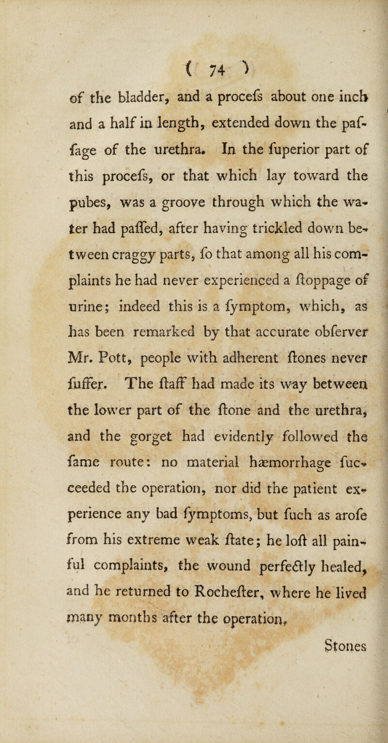 of the bladder, and a procefs about one inch and a half in length, extended down the paf- fage of the urethra. In the fuperior part of this procefs, or that which lay toward the pubes, was a groove through which the wa- ter had paffed, after having trickled down be» tween craggy parts, fo that among all his com¬ plaints he had never experienced a ftoppage of urine; indeed this is a fymptom, which, as has been remarked by that accurate obferver Mr, Pott, people with adherent ftones never {nffer. The ftaff had made its w^y between the lower part of the ftone and the urethra, and the gorget had evidently followed the fame route: no material haemorrhage fuc* ceeded the operation, nor did the patient ex* perience any bad fymptoms, but fuch as arofe from his extreme weak ftate; he loft all pain¬ ful complaints, the wound perfectly healed, and he returned to Rochefter, where he lived many months after the operation. Stones