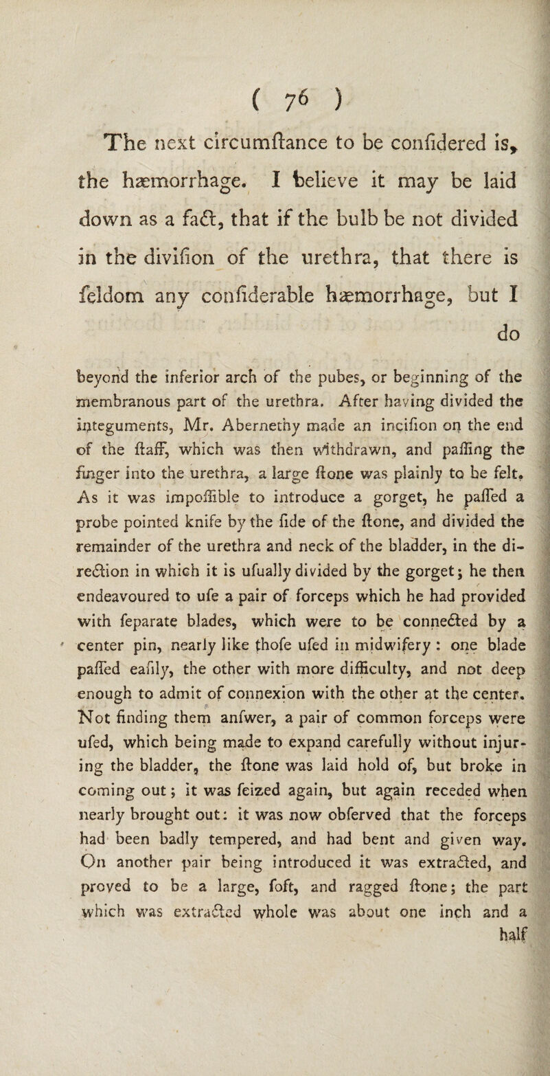 The next circumftance to be confidered is* the haemorrhage. I believe it may be laid down as a faft, that if the bulb be not divided in the divifion of the urethra, that there is feldom any confiderable haemorrhage, but I do beyond the inferior arch of the pubes, or beginning of the membranous part of the urethra. After having divided the integuments, Mr. Abernethy made an incifion on the end of the ftafF, which was then withdrawn, and palling the finger into the urethra, a iarge ftone was plainly to be felt, As it was impoffible to introduce a gorget, he palled a probe pointed knife by the fide of the (lone, and divided the remainder of the urethra and neck of the bladder, in the di¬ rection in which it is ufually divided by the gorget; he then endeavoured to ufe a pair of forceps which he had provided with feparate blades, which were to be connected by a ' center pin, nearly like £hofe ufed in midwifery : one blade palled eafily, the other with more difficulty, and not deep enough to admit of connexion with the other at the center. Not finding them anfwer, a pair of common forceps were ufed, which being made to expand carefully without injur¬ ing the bladder, the ftone was laid hold of, but broke in coming out; it was feized again, but again receded when nearly brought out: it was now obferved that the forceps had been badly tempered, and had bent and given way. Qn another pair being introduced it was extracted, and proved to be a large, foft, and ragged ftone; the part which was extracted whole was about one inch and a half