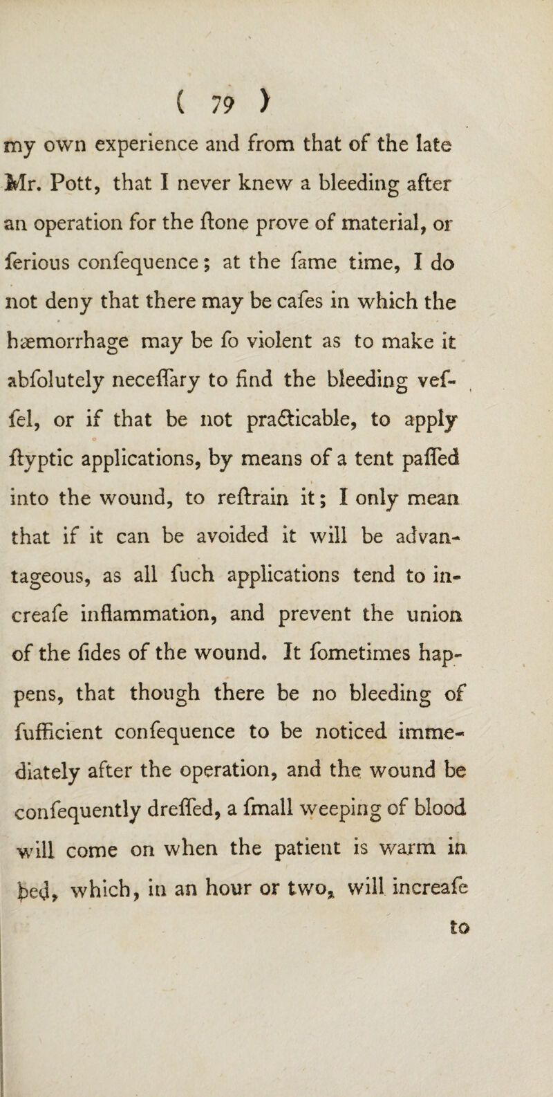 my own experience and from that of the late Mr. Pott, that I never knew a bleeding after an operation for the ftone prove of material, or ferious confequence; at the fame time, I do not deny that there may be cafes in which the haemorrhage may be fo violent as to make it abfolutely neceflary to find the bleeding vef- fel, or if that be not pra&icable, to apply o ftyptic applications, by means of a tent pafled i into the wound, to reftrain it; I only mean that if it can be avoided it will be advan¬ tageous, as all fuch applications tend to in- creafe inflammation, and prevent the union of the fides of the wound. It fometimes hap¬ pens, that though there be no bleeding of fufficient confequence to be noticed imme¬ diately after the operation, and the wound be confequently dreffed, a fmall weeping of blood will come on when the patient is warm in 'ped* which, in an hour or two* will increafe to
