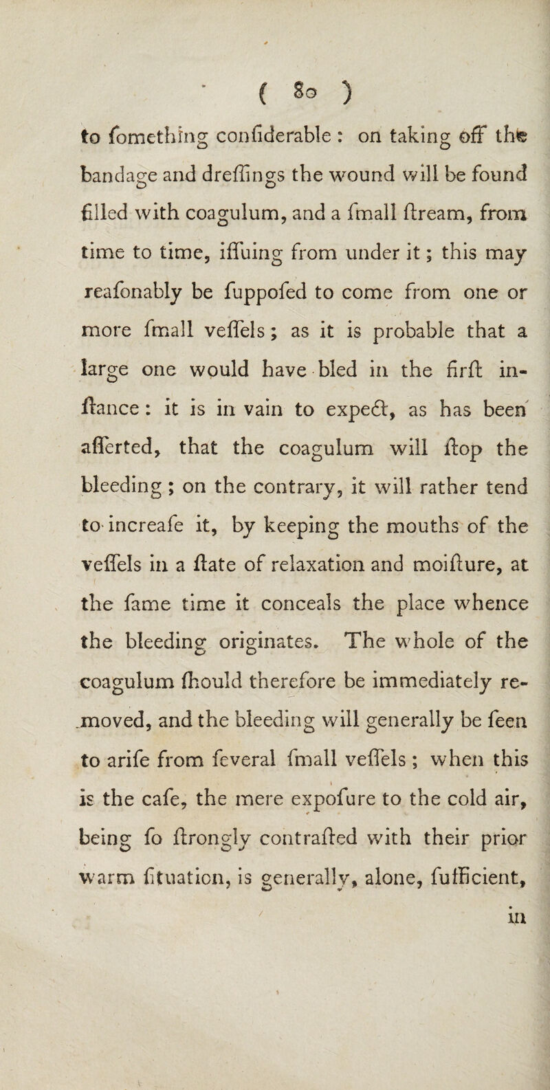 to fomething confiderable : on taking off th© bandage and dreffings the wound will be found o o filled with coagulum, and a fmall firearm, from time to time, iffuing from under it; this may reafonably be fuppofed to come from one or more fmall veffels; as it is probable that a large one would have bled in the fir ft in- ftance : it is in vain to expedl, as has been afferted, that the coagulum will ftop the bleeding ; on the contrary, it will rather tend to increafe it, by keeping the mouths of the veffels in a ftate of relaxation and moifture, at the fame time it conceals the place whence the bleeding originates. The whole of the coagulum fhould therefore be immediately re¬ moved, and the bleeding will generally be feen to arife from feveral fmall veffels ; when this * t is the cafe, the mere expofure to the cold air, being fo ftrongly contrafted with their prior warm fituation, is generally, alone, fufficient, in /