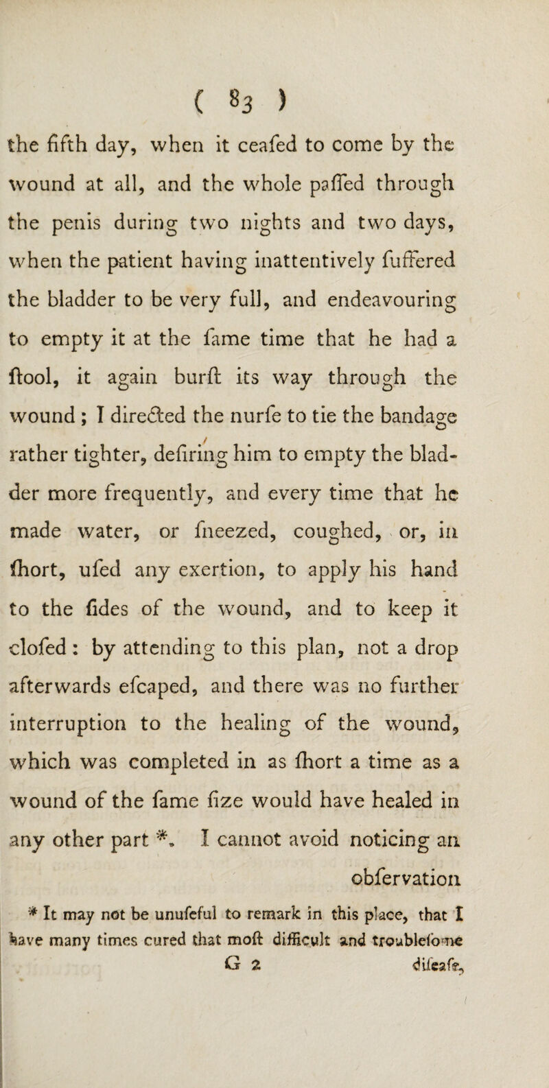 ( §3 ) the fifth day, when it ceafed to come by the wound at all, and the whole paffed through the penis during two nights and two days, when the patient having inattentively buffered the bladder to be very full, and endeavouring to empty it at the fame time that he had a ftool, it again burft its way through the wound ; I direfted the nurfe to tie the bandage / rather tighter, defiring him to empty the blad¬ der more frequently, and every time that he made water, or fneezed, coughed, or, in (hort, ufed any exertion, to apply his hand to the fides of the wound, and to keep it clofed : by attending to this plan, not a drop afterwards efcaped, and there was no further interruption to the healing of the wound, which was completed in as fhort a time as a wound of the fame fize would have healed in any other part I cannot avoid noticing an obfervation * It may not be unufcful to remark in this place, that I *iave many times cured that moft difficult and troublcfone G 2 difeafe.