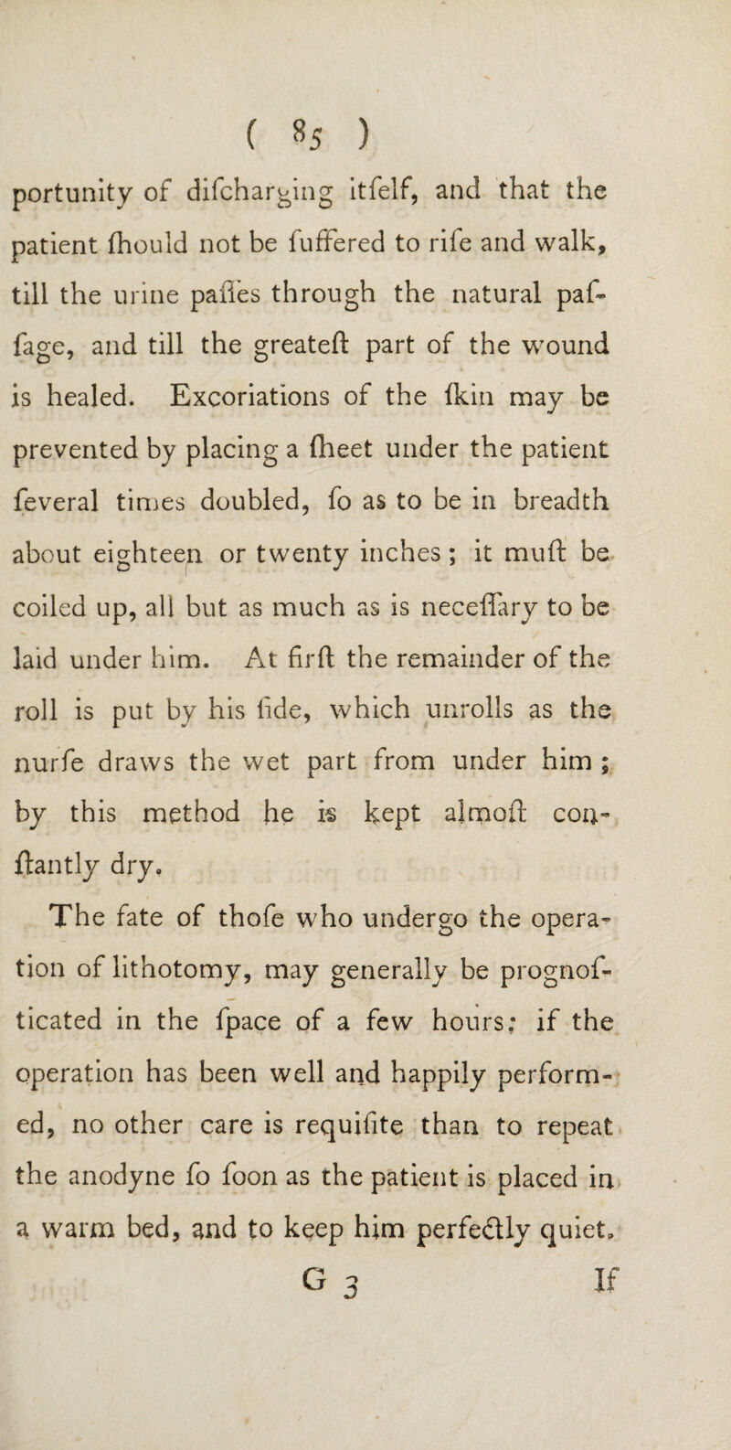 ( «5 ) portunity of difcharging itfelf, and that the patient fhould not be fufFered to rife and walk, till the urine pafl'es through the natural paf~ fage, and till the greateft part of the wound is healed. Excoriations of the fkin may be prevented by placing a (beet under the patient feveral times doubled, fo as to be in breadth about eighteen or twenty inches; it mud be coiled up, all but as much as is neceffary to be laid under him. At fir ft the remainder of the roll is put by his fide, which unrolls as the nurfe draws the wet part from under him ; by this method he k kept almoft con- ftantly dry. The fate of thofe who undergo the opera¬ tion of lithotomy, may generally be prognos¬ ticated in the fpace of a few hours; if the operation has been well and happily perform¬ ed, no other care is requisite than to repeat the anodyne fo foon as the patient is placed in a warm bed, and to keep him perfe&ly quiet.