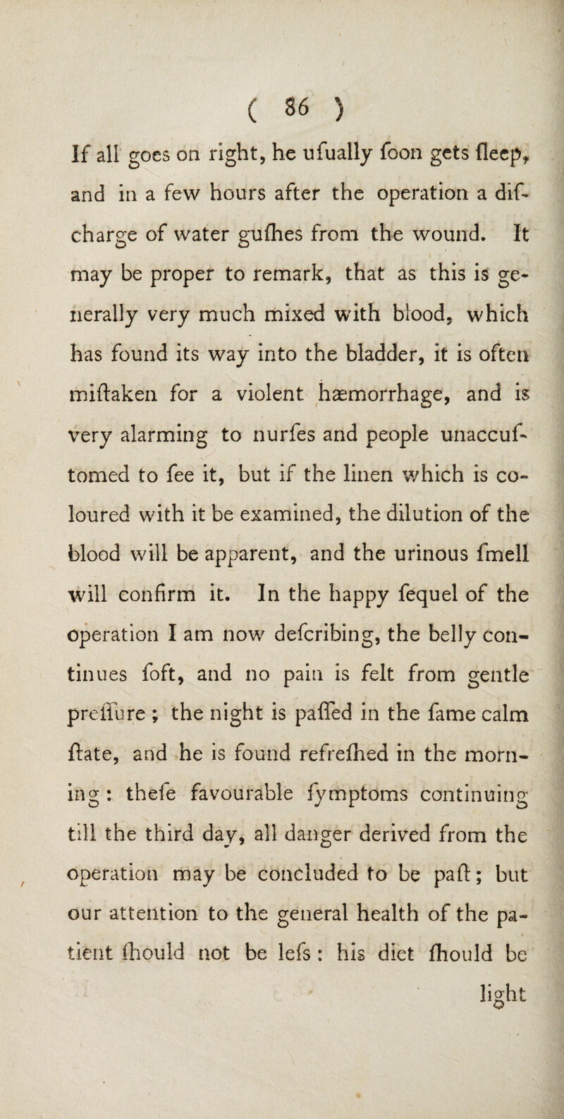 ( 36 ) If all goes on right, he ufually foon gets fleep* and in a few hours after the operation a dif* charge of water gufhes from the wound. It may be proper to remark, that as this is ge¬ nerally very much mixed with blood, which has found its way into the bladder, it is often miftaken for a violent haemorrhage, and is very alarming to nurfes and people unaccuf- <-s ( tomed to fee it, but if the linen which is co¬ loured with it be examined, the dilution of the blood will be apparent, and the urinous fmell will confirm it. In the happy fequel of the operation I am now defcribing, the belly con¬ tinues foft, and no pain is felt from gentle preffure ; the night is paffed in the fame calm ftate, and he is found ref re Hied in the morn¬ ing : thefe favourable fymptoms continuing till the third day, all danger derived from the operation may be concluded to be part; but our attention to the general health of the pa¬ tient fhould not be lefs : his diet fihould be light