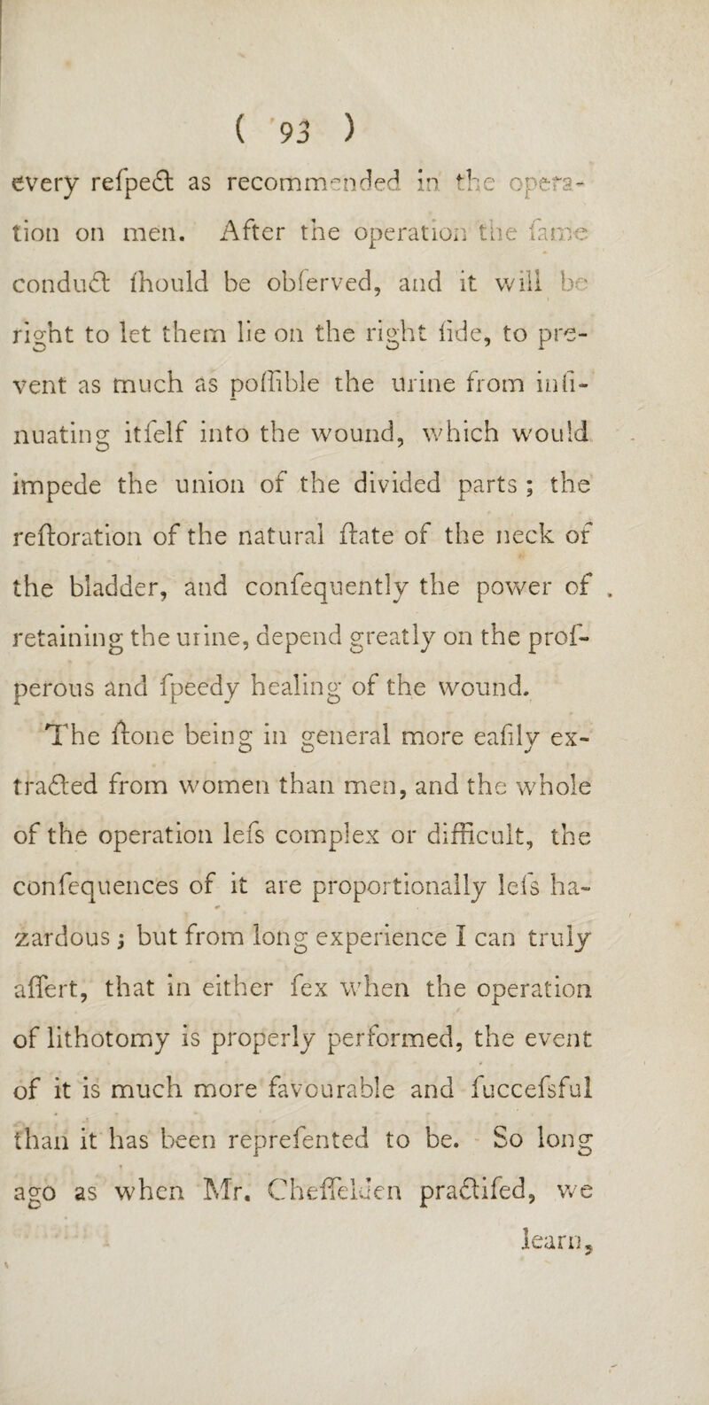 every relpeit as recommended in the opera¬ tion on men. After the operation the fame conduit ihould be observed, and it will be right to let them lie on the right tide, to pre¬ vent as much as poffible the urine from infi- nuating itfelf into the wound, which would impede the union of the divided parts ; the reftoration of the natural ftate of the neck of the bladder, and confequently the power of retaining the urine, depend greatly on the prof- perous and fpeedy healing of the wound. The ftone being in general more eafiiv ex- O O j trailed from women than men, and the whole of the operation lefs complex or difficult, the confequences of it are proportionally lefs ha- zardous -9 but from long experience I can truly affert, that in either fex when the operation of lithotomy is properly performed, the event of it is much more favourable and fuccefsful than it has been reprefented to be. So long ago as when Mr. Cheffduen praitifed, we learn5 s