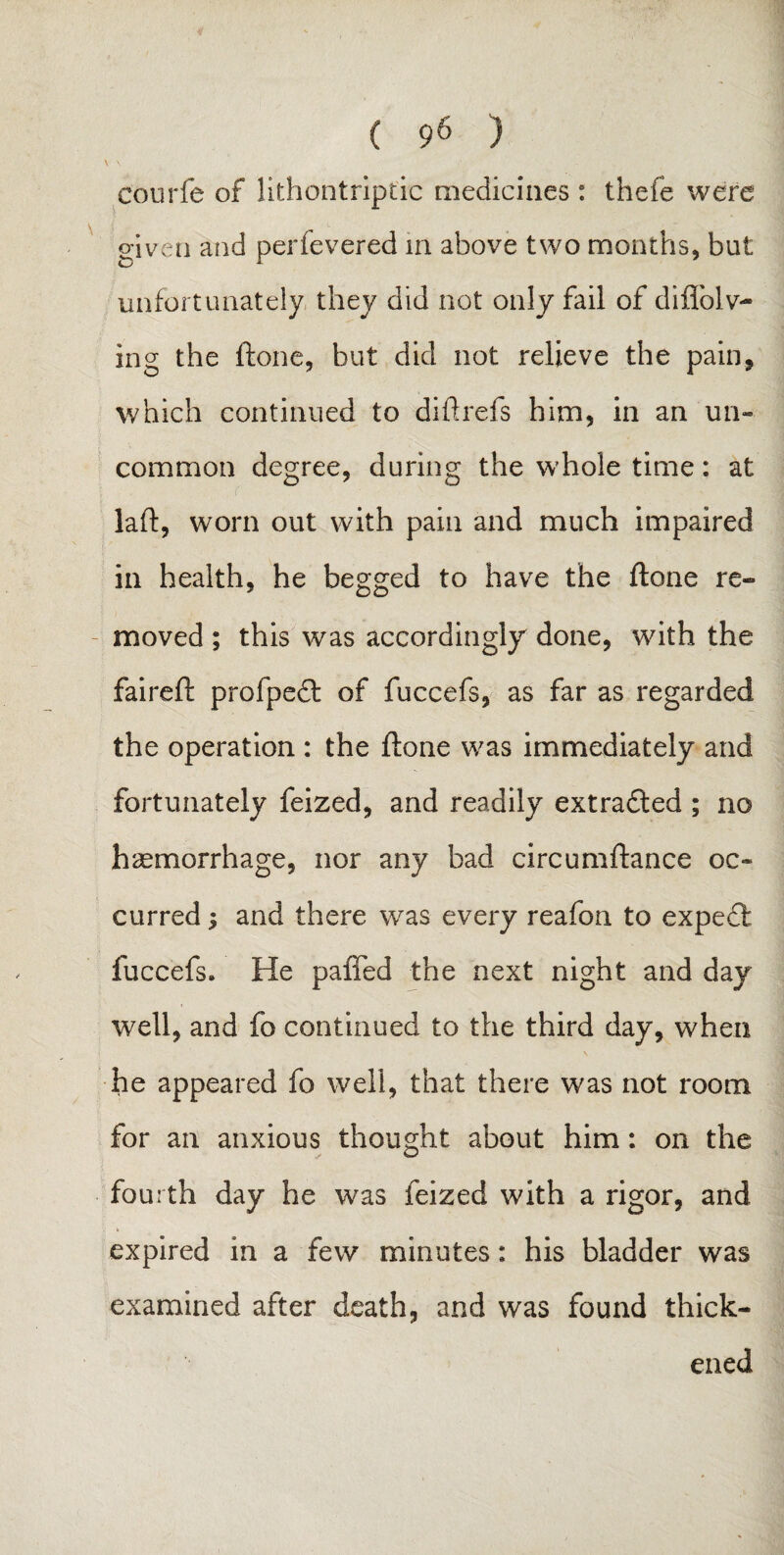 \ \ : courfe of lithontriptic medicines : thefe were given and perfevered in above two months, but unfortunately, they did not only fail of diflolv- ing the ftone, but did not relieve the pain, which continued to di ft refs him, in an un¬ common degree, during the whole time: at , laft, worn out with pain and much impaired in health, he begged to have the ftone re¬ moved ; this was accordingly done, with the faireft profpedt of fuccefs, as far as regarded the operation : the ftone was immediately and fortunately feized, and readily extradted ; no haemorrhage, nor any bad circumftance oc¬ curred ; and there was every reafon to expect fuccefs. He paiTed the next night and day well, and fo continued to the third day, when he appeared fo well, that there was not room for an anxious thought about him: on the fourth day he was feized with a rigor, and expired in a few minutes: his bladder was examined after death, and was found thick¬ ened