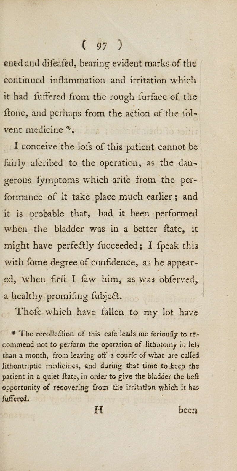 Ciied and difeafed, bearing evident marks of the continued inflammation and irritation which it had fuffered from the rough furface of the , * ffone, and perhaps from the adtion of the fol- vent medicine I conceive the lofs of this patient cannot be fairly aferibed to the operation, as the dan¬ gerous fymptoms which arife from the per¬ formance of it take place much earlier; and it is probable that, had it been performed when the bladder was in a better ftate, it might have perfectly fucceeded; I fpeak this with fome degree of confidence, as he appear¬ ed, when firft I faw him, as was obferved, a healthy promifing fubjedl. Thofe which have fallen to my lot have * The recollection of this cafe leads me ferioufiy to re¬ commend not to perform the operation of lithotomy in lefs than a month, from leaving off a courfe of what are called lithontriptic medicines, and during that time to keep the patient in a quiet ftate, in order to give the bladder the bed opportunity of recovering from the irritation which it has fuffered. H been
