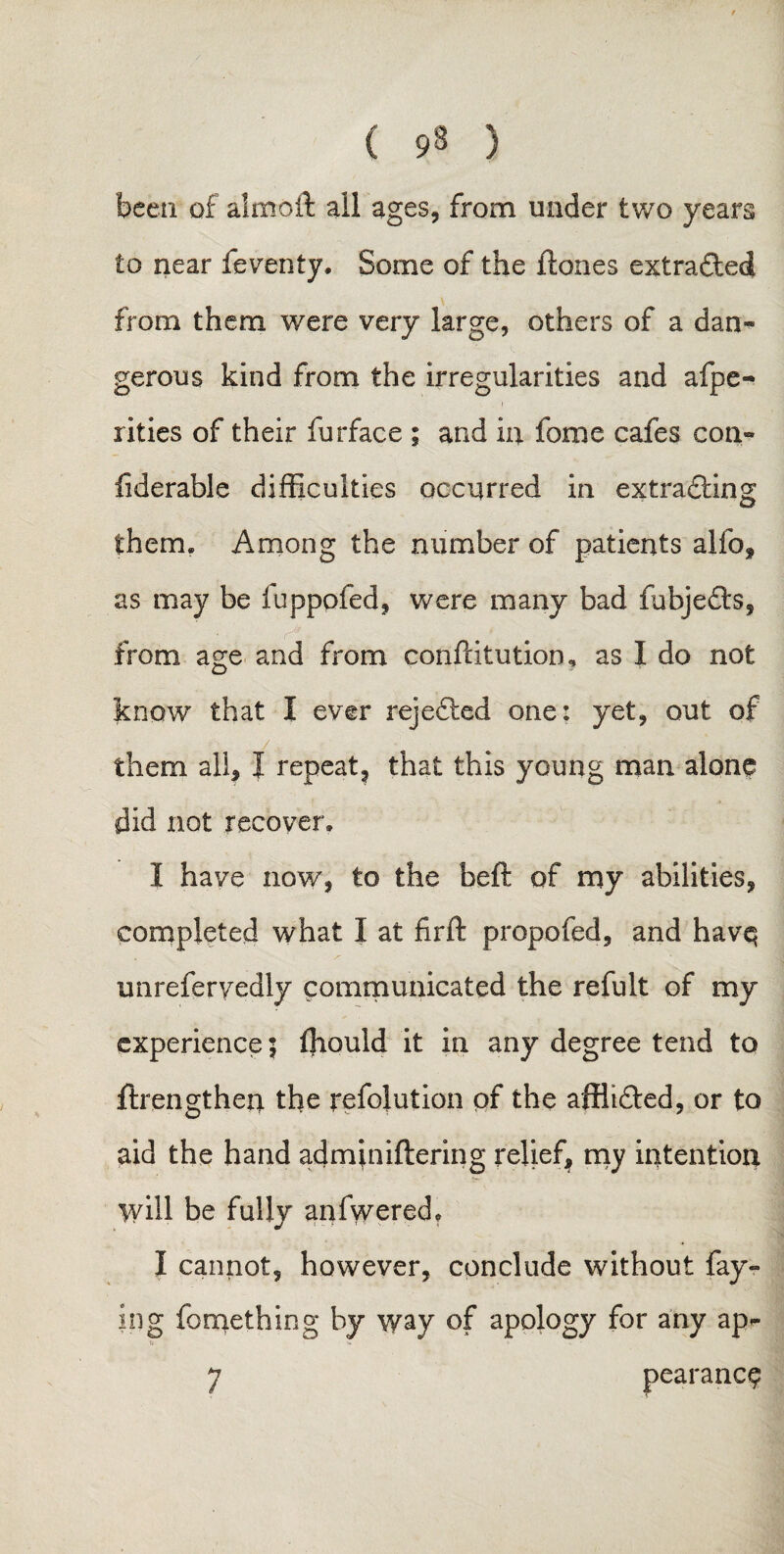 been of almoft all ages, from under two years to near feventy. Some of the ftones extracted from them were very large, others of a dan¬ gerous kind from the irregularities and afpe- xities of their furface ; and in foroe cafes con- fiderable difficulties occurred in extradting them. Among the number of patients alfo, as may be iuppofed, were many bad fubjedts, from age and from conftitutioru as I do not know that I ever rejected one: yet, out of them all, I repeat, that this young man alone did not recover. I have now, to the beft of my abilities, completed what I at firft propofed, and havq unrefervedly communicated the refult of my experience | fhould it in any degree tend to ftrengthen the refolution of the affltdfed, or to aid the hand adminiftering relief, my intention will be fully anfwered, I cannot, however, conclude without fay¬ ing fomething by way of apology for any ap- 7 pearanc$