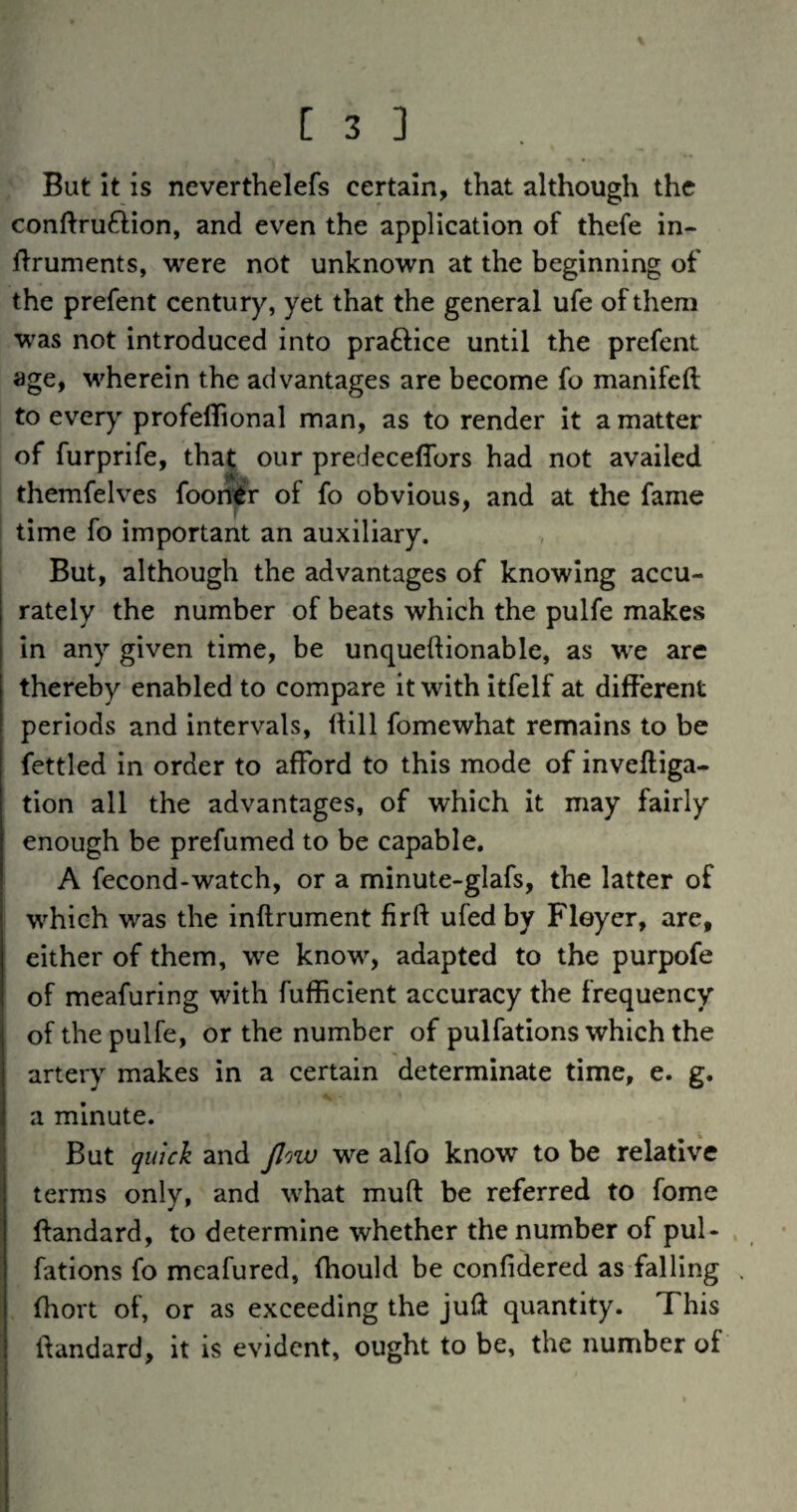 But it is neverthelefs certain, that although the conftruftion, and even the application of thefe in- ffruments, were not unknown at the beginning of the prefent century, yet that the general ufe of them was not introduced into practice until the prefent age, wherein the advantages are become fo manifcft to every profeflional man, as to render it a matter of furprife, that our predeceffors had not availed themfelves foorrfr of fo obvious, and at the fame time fo important an auxiliary. But, although the advantages of knowing accu¬ rately the number of beats which the pulfe makes in any given time, be unqueftionable, as we are thereby enabled to compare it with itfelf at different periods and intervals, iHll fomewhat remains to be fettled In order to afford to this mode of inveftiga- tion all the advantages, of which it may fairly enough be prefumed to be capable. A fecond-watch, or a minute-glafs, the latter of which was the inftrument fir ft ufed by Fleyer, are, either of them, we know, adapted to the purpofe of meafuring with fufficient accuracy the frequency of the pulfe, or the number of pulfations which the artery makes in a certain determinate time, e. g. a minute. But quick and Jlow we alfo know to be relative terms only, and what muft be referred to fome ftandard, to determine whether the number of pul- . fatlons fo meafured, (hould be confidered as falling . ftiort of, or as exceeding the juft quantity. This ftandard, it is evident, ought to be, the number of
