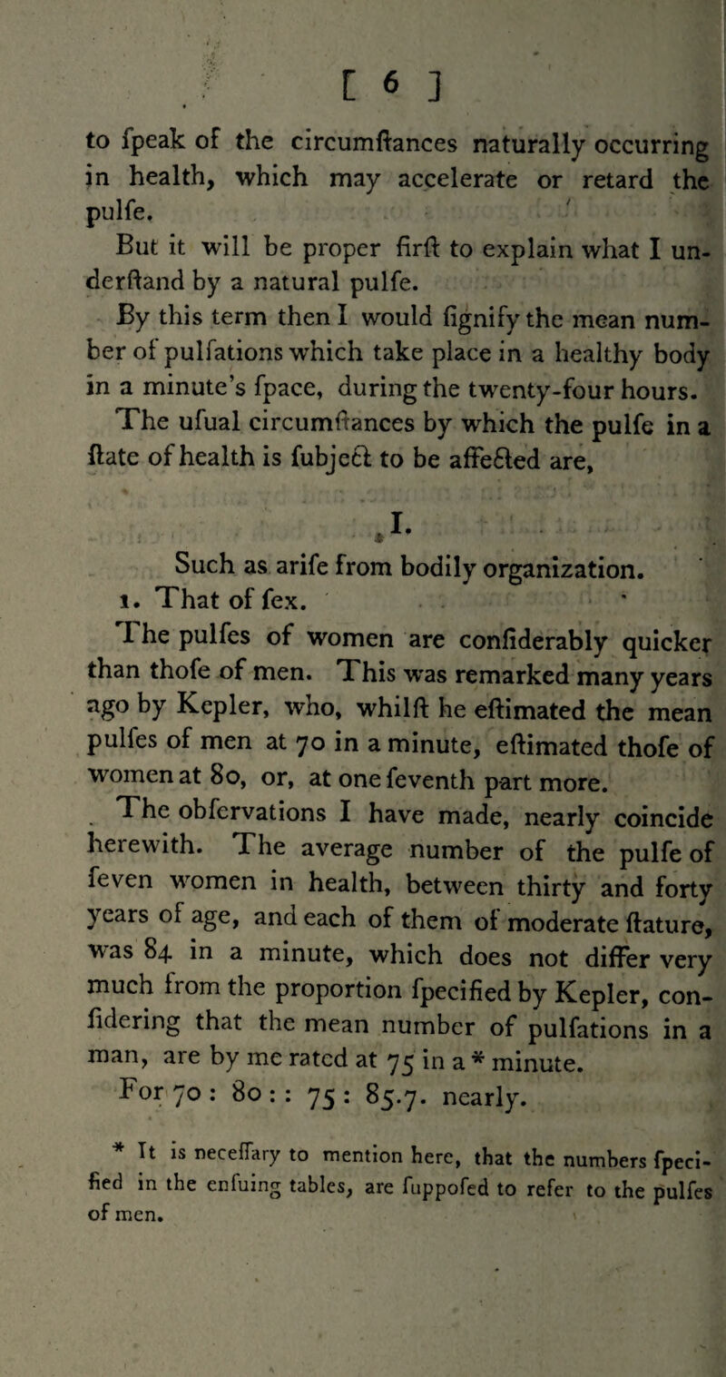 to fpeak of the circumftances naturally occurring in health, which may accelerate or retard the pulfe. But it will be proper firft to explain what I un- derftand by a natural pulfe. By this term then I would fignifythe mean num¬ ber ol pulfations which take place in a healthy body in a minute’s fpace, during the twenty-four hours. The ufual circumftances by which the pulfe in a ftate of health is fubje£l; to be affefted are, .1- Such as arife from bodily organization. 1. That of fex. The pulfes of women are confiderably quicker than thofe of men. This was remarked many years ago by Kepler, who, whilft he eftimated the mean pulfes of men at 70 in a minute, eftimated thofe of women at 80, or, at one feventh part more. The obfervations I have made, nearly coincide herewith. The average number of the pulfe of feven women in health, between thirty and forty years of age, and each of them oi moderate ftature, was 84. in a minute, which does not differ very much from the proportion fpecified by Kepler, con- fidering that the mean number of pulfations in a man, are by me rated at 75 in a * minute. For<7o: 80:: 75: 85.7. nearly. * It is neceffary to mention here, that the numbers fpeci¬ fied in the enfuing tables, are fuppofed to refer to the pulfes of men.