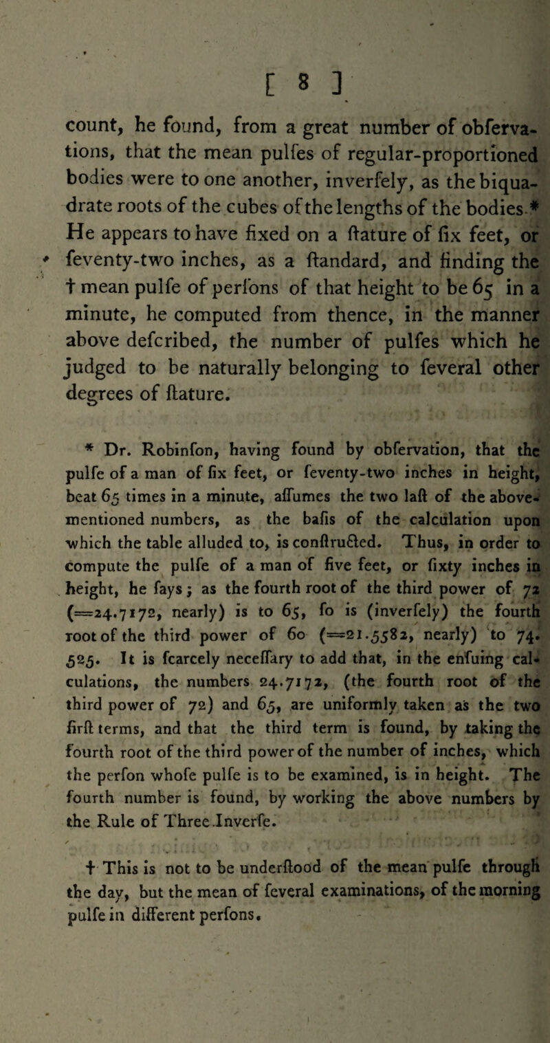 count, he found, from a great number of obferva* tions, that the mean pulfes of regular-proportioned bodies were to one another, inverfely, as the biqua¬ drate roots of the cubes of the lengths of the bodies* He appears to have fixed on a ftature of fix feet, of feventy-two inches, as a flandard, and finding the t mean pulfe of perfons of that height to be 65 in a minute, he computed from thence, in the manner above defcribed, the number of pulfes which he judged to be naturally belonging to feveral other degrees of ftature. * Dr. Robinfon, having found by obfervation, that the pulfe of a man of fix feet, or feventy-two inches in height, beat 65 times in a minute, alTumes the two laft of the above- mentioned numbers, as the bafis of the calculation upon which the table alluded to, is conflru£led. Thus, in order to compute the pulfe of a man of five feet, or fixty inches in height, he fays ; as the fourth root of the third power of yz (=24.7172, nearly) is to 65, fo is (inverfely) the fourth root of the third power of 60 (=21.5582, nearly) ‘to 74. 525. It is fcarcely neceffary to add that, in the enfuing cal¬ culations, the numbers 24.717a, (the fourth root of the third power of 72) and 65, are uniformly taken as the two firft terms, and that the third term is found, by taking the fourth root of the third power of the number of inches, which the perfon whofe pulfe is to be examined, is in height. The fourth number is found, by working the above numbers by the Rule of Three Inverfe. + This is not to be underftood of the mean pulfe through the day, but the mean of feveral examinations, of the morning pulfe in different perfons.