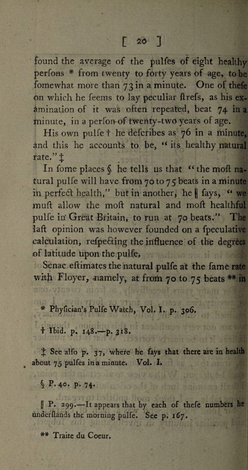 found the average of the pulfes of eight healthy perfoHS * from twenty to forty years of age, to be fomewhat more than 73 in a minute. One of thefe on vdiich he feems to lay peculiar ftrefs, as his ex- iminat^ion of it was often repeated, beat 74 in a minute, in a perfon-of twenty-two years of age. His own pulfe t he defcribes as 76 in a minute, and this he accounts to be, its healthy natural rate.”J In fome places § he tells us that “the moft na¬ tural pulfe wdll have from 70 to 75 beats in a minute in perfe6f health,” but in another, he H fays, “ we muft allow the moft natural and moft healthful pulfe in' Great Britain, to run at 70 beats.” The iaft opinion was however founded on a fpeculative calculation, refpefting the influence of the degrees of latitude upon the pulfe, Senac eftimates the natural pulfe at the fame rate witji Floyer, ^lamely, at from 70 to 75 beats ** in * Phyfician’s Pulfe Watch, Vol. I. p. 306. f Ibid. p. 148.—p. 318. J See alfo p. 37, where he fays that there are in health about 75 pulfes in a minute. Vol. I. § P. 40. p. 74. j] P. 299.—It appears that by each of thefe numbers he underftahds the morning pulfel Sec p. 167. ** Traite du Coeur.