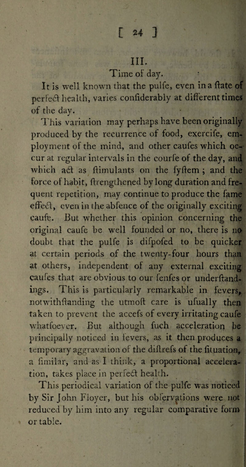 III. Time of day. It is well known that the pulfe, even in a {fate of perfe<5f health, varies conliderably at different times of the day. This variation may perhaps have been originally produced by the recurrence of food, exercife, em¬ ployment of the mind, and other caufes which oc¬ cur at regular intervals in the courfe of the day, and which adt as^ ftimulants on the fyftem ; and the force of habit, ftrengthened by long duration and fre¬ quent repetition, may continue to produce the fame effeifl, even in the abfence of the originally exciting caufe. But whether this opinion concerning the original caufe be well founded or no, there is no doubt that the pulfe is difpofed to be quicker at certain periods of the twenty-four hours than at others, independent of any external exciting caufes that are obvious to our fenfcs or uriderftand- ings. This is particularly remarkable in fevers, not with handing the utmoft care is ufually then taken to prevent the accefs of every irritating caufe whatfoevcr. But although fuch acceleration be principally noticed in fevers, as it then produces^^ temporary aggravation ol the dillrefs of the lituation^ a limilar, and as I think, a proportional accelera¬ tion, takes place in periedf health. This periodical variation of the pulfe was noticed ' by Sir John Floyer, but his obferv^tions were not ; reduced by him into any regular comparative form or table.