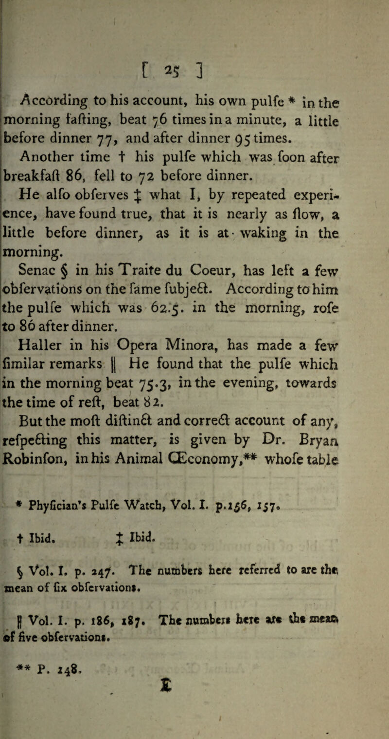 1 According to his account, his own pulfe * in the morning tafting, beat 76 times in a minute, a little before dinner 77, and after dinner 95 times. Another time t his pulfe which was foon after breakfaft 86, fell to 72 before dinner. He alfo obferves % what I, by repeated experi¬ ence, have found true, that it is nearly as How, a little before dinner^ as it is at- waking in the morning. Senac § in his Traite du Coeur, has left a few obfervations on the fame fubje£f. According to him the pulfe which was 62.'5. in the morning, rofe to 86 after dinner. Haller in his Opera Minora, has made a few fimilar remarks |l He found that the pulfe which in the morning beat 75.3, in the evening, towards the time of reft, beat 82. But the moft diftin£f and corredl account of any, refpc6Hng this matter, is given by Dr. Bryan Robinfon, in his Animal CEconomy,** whofe table • PhyGcian’s Pulfe Watch, Vol. I. p«256, 157. t Ibid. X ^ Vol. I. p. 247. The numbers here referred to arc the mean of fix obfervations. H Vol. I. p. 186, 187. The numbers here are the meaa (dF five obfervations. ** P. 248. £ \