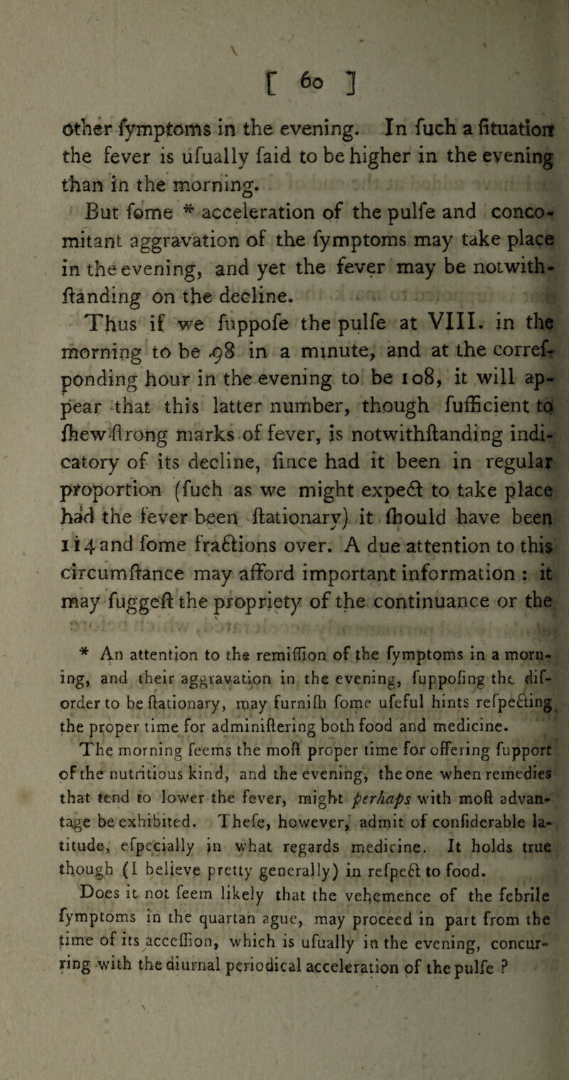 V [ 6o ] Other fymptoms in the evening. In fuch a fituatioit the fever is ufually faid to be higher in the evening than in the morning. But feme * acceleration of the pulfe and conco¬ mitant aggravation of the fymptoms may take place in the evening, and yet the fever may be notwith- ftanding on the decline. Thus if we fuppofe the pulfe at VIII. in the morning to be .98 in a minute, and at the corref- ponding hour in the evening to be 108, it will ap¬ pear that this latter number, though fufficient to fhew flrong marks of fever, is notwithftanding indi¬ catory of its decline, fince had it been in regular proportion (fuch as we might expe6f to take place had the fever been ftationary) it Ihould have been 114 and fome fraftions over. A due attention to this circumftance may afford important information : it may fuggeft the propriety of the continuance or the \ * An attention to the remiffion of the fymptoms in a morn¬ ing, and their aggravation in the evening, fuppofing the dif- order to be ftationary, may furnifti forne ufeful hints refpefting the proper time for adminifterjng both food and medicine. The morning feems the moft proper time for offering fupport of the nutritious kind, and the evening, the one when remedies that tend to lower the fever, might perhaps with moft advan¬ tage be exhibited. Thefe, however, admit of confiderable la¬ titude, efpecially in what regards medicine. It holds true though (I believe pretty generally) in refpeft to food. Does it not feem likely that the vehemence of the febrile fymptoms in the quartan ague, may proceed in part from the time of its accefiion, which is ufually in the evening, concur¬ ring with the diurnal periodical acceleration of the pulfe ?