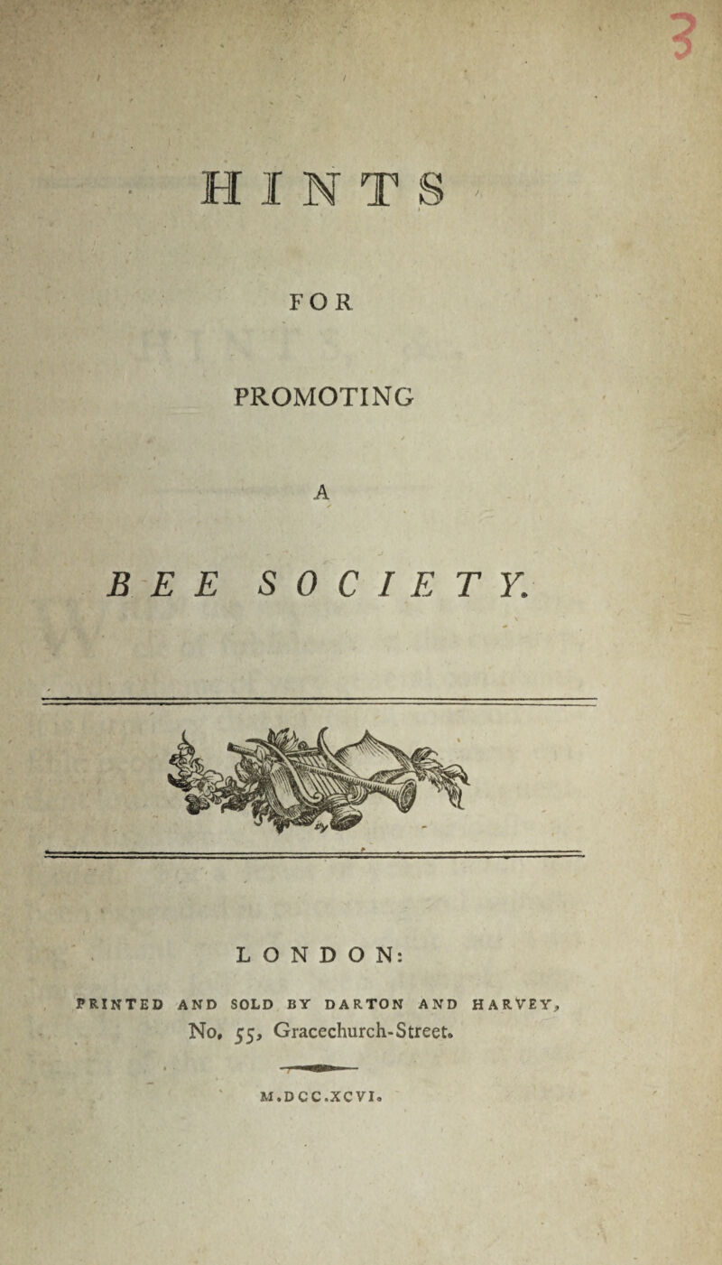 HINTS » FOR PROMOTING A BEE SOCIETY. LONDON: PRINTED AND SOLD BY DARTON AND HARVEY, No, 55, Gracechurch-Street. M.DCC.XCVI