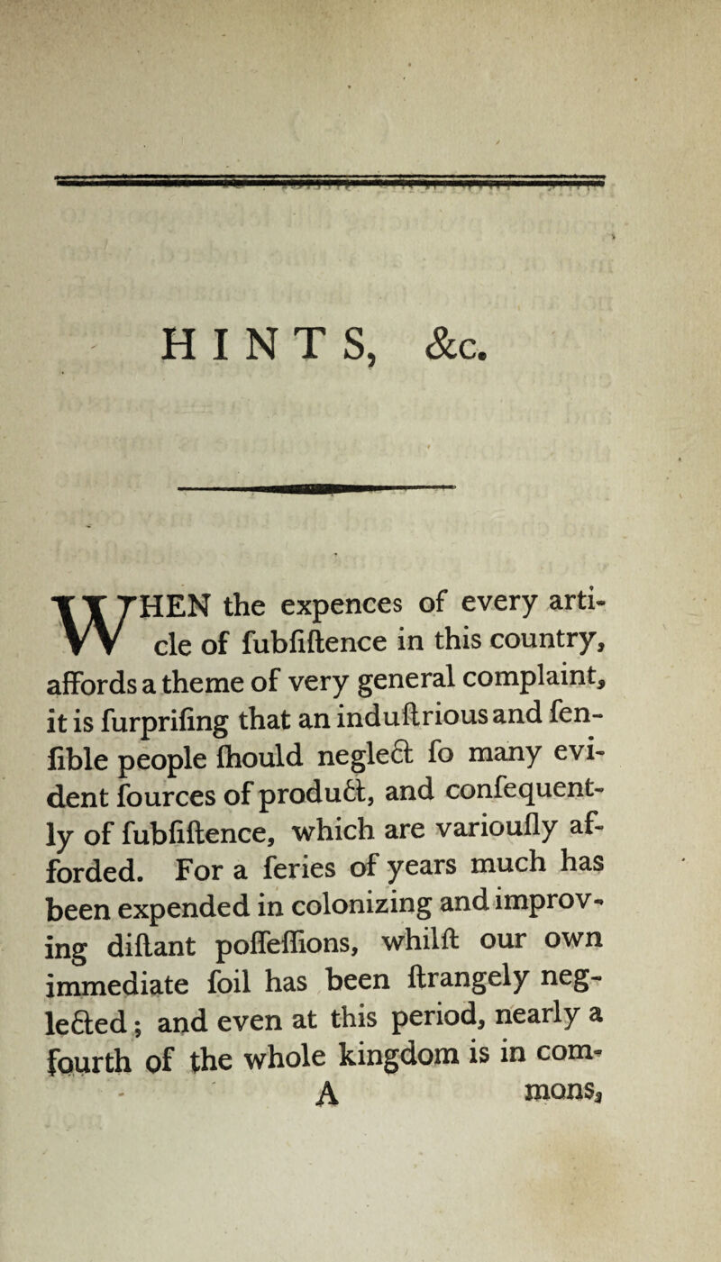 HINTS, &c HEN the expences of every arti- VV cle of fubfiftence in this country, affords a theme of very general complaint, it is furprifing that an induftrious and fen- fible people fhould negleft fo many evi¬ dent fources of product, and confequent- ly of fubfiftence, which are varioufly af¬ forded. For a feries of years much has been expended in colonizing and improv¬ ing diftant poffeffions, whilft our own immediate foil has been ftrangely neg- lefted; and even at this period, nearly a fourth of the whole kingdom is in com- A mons.