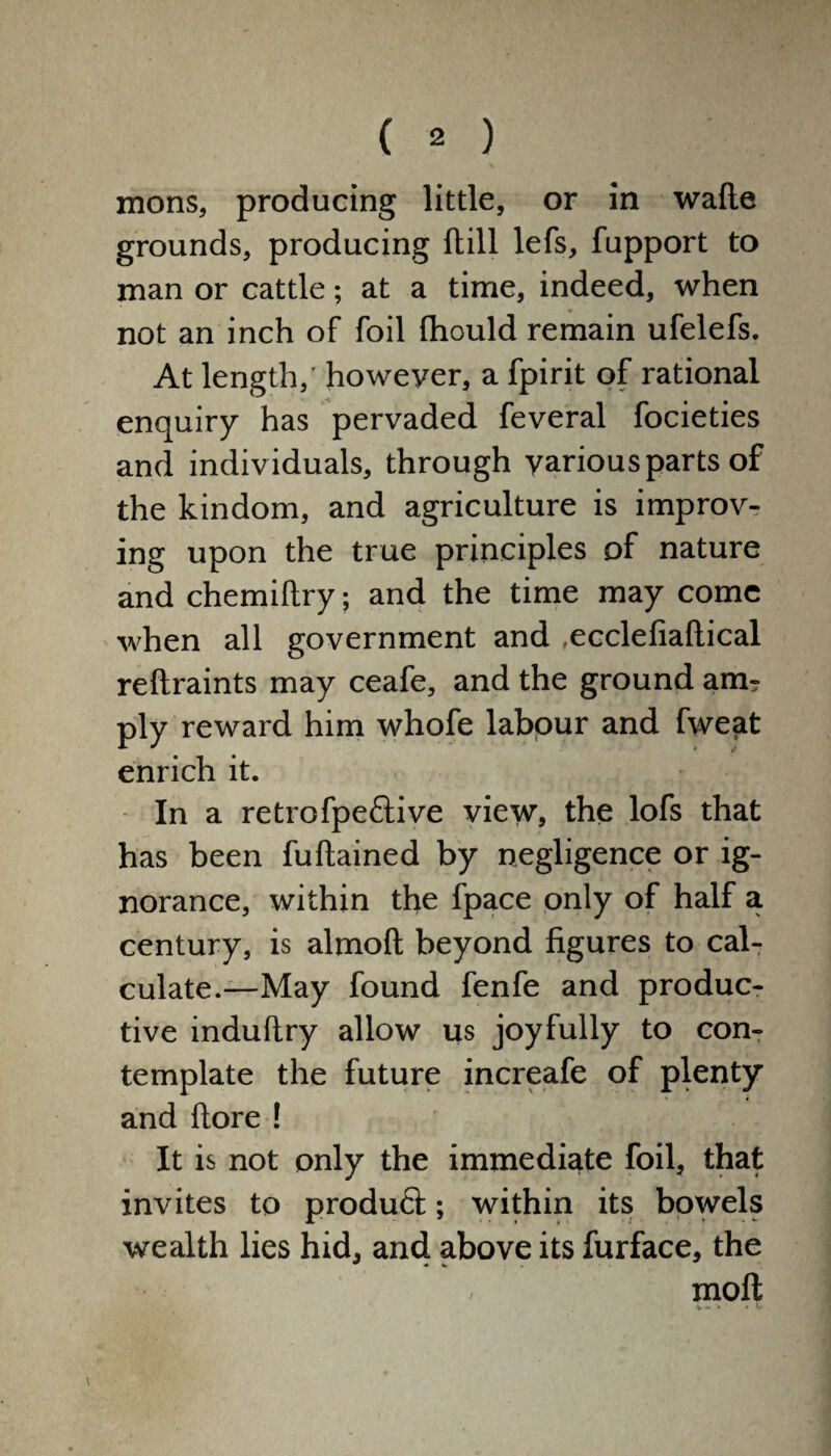 mons, producing little, or in wafte grounds, producing ftill lefs, fupport to man or cattle; at a time, indeed, when not an inch of foil fhould remain ufelefs. At length,' however, a fpirit of rational enquiry has pervaded feveral focieties and individuals, through various parts of the kindom, and agriculture is improv¬ ing upon the true principles of nature and chemiftry; and the time may come when all government and .ecclefiaftical reftraints may ceafe, and the ground am¬ ply reward him whofe labour and fweat enrich it. In a retrofpect ive view, the lofs that has been fuftained by negligence or ig¬ norance, within the fpace only of half a century, is almoft beyond figures to cal¬ culate.—May found fenfe and produc¬ tive induftry allow us joyfully to con¬ template the future increafe of plenty and ftore! It is not only the immediate foil, that invites to product; within its bowels wealth lies hid, and above its furface, the . moil \ /