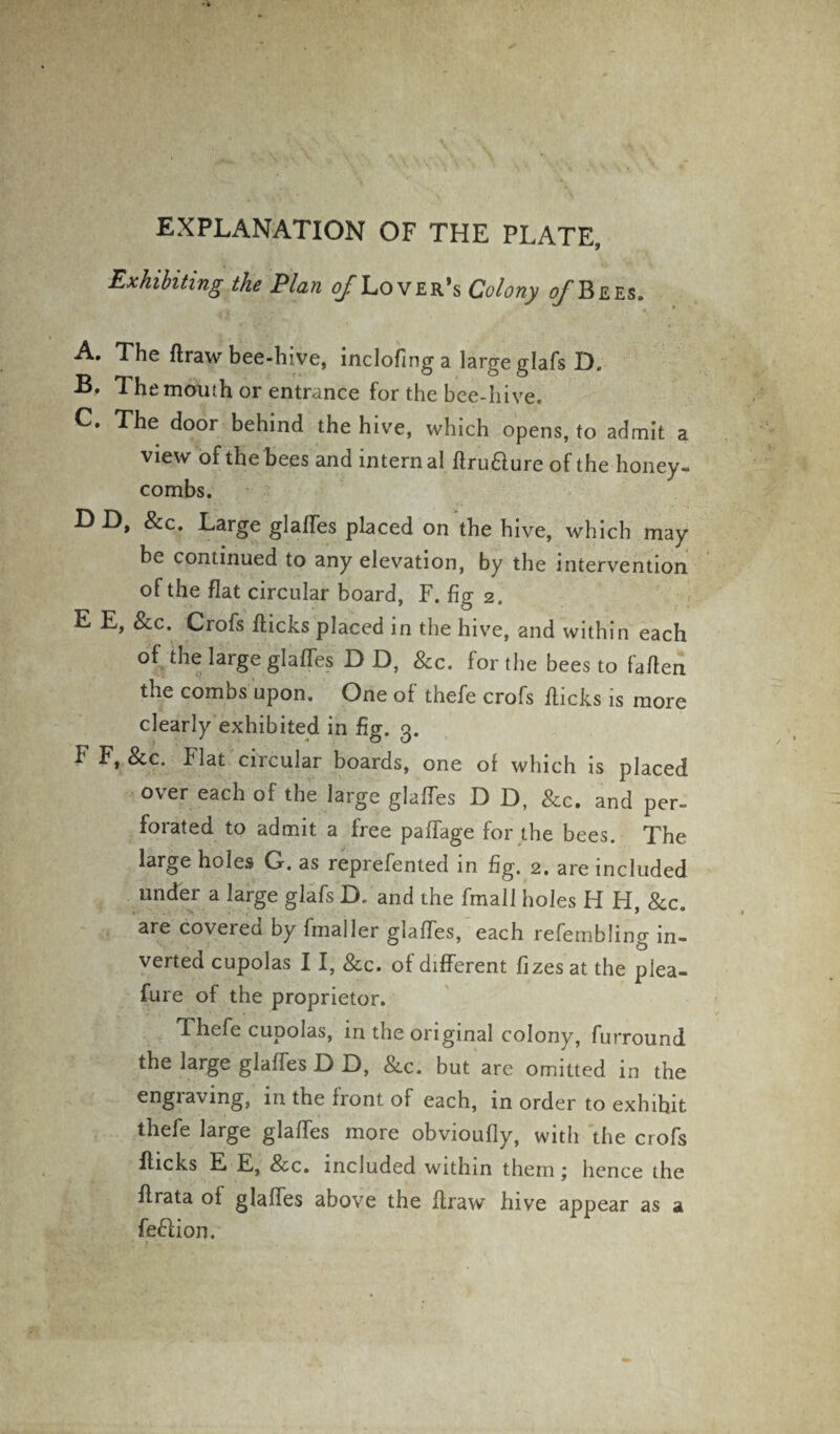 EXPLANATION OF THE PLATE, Exhibiting the Plan ^/Lover’s Colony ^Bees. A. The flraw bee-hive, inclofinga large glafs D. B. The mouth or entrance for the bee-hive. C. The door behind the hive, which opens, to admit a view of the bees and internal flru&ure of the honey¬ combs. D D, &c. Large glafles placed on the hive, which may be continued to any elevation, by the intervention of the flat circular board, F. fig 2. E E, See. Crofs flicks placed in the hive, and within each of the large glafles D D, &c. for the bees to fallen the combs upon. One of thefe crofs flicks is more clearly exhibited in fig. 3. F F, &c. flat circular boards, one of which is placed over each of the large glaffes D D, &c. and per¬ forated to admit a free paffage for the bees. The large holes G. as reprefented in fig. 2. are included under a large glafs D. and the fmall holes H H, &c. are coveted by finaller glafles, each refembling in¬ verted cupolas 11, &c. of different fizes at the plea- fure of the proprietor. e cupolas, in the original colony, furround the large glaffes D D, &c. but are omitted in the engraving, in the front of each, in order to exhihit thefe large glaffes more obvioufly, with the crofs flicks E E, See. included within them; hence the flrata of glafles above the flraw hive appear as a feftion.